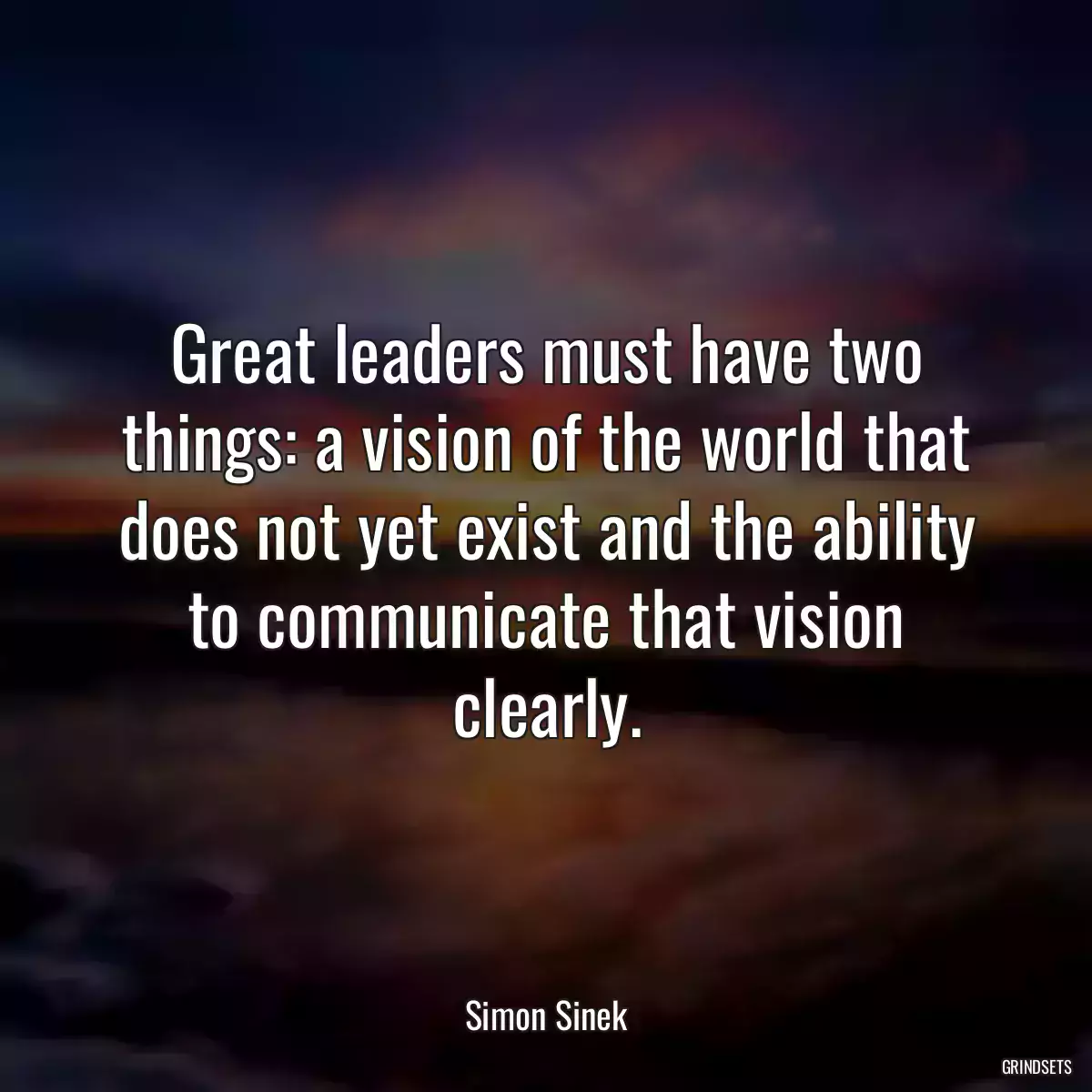 Great leaders must have two things: a vision of the world that does not yet exist and the ability to communicate that vision clearly.