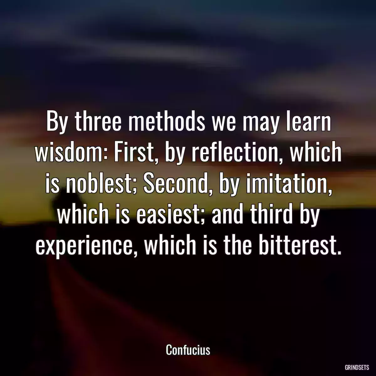 By three methods we may learn wisdom: First, by reflection, which is noblest; Second, by imitation, which is easiest; and third by experience, which is the bitterest.