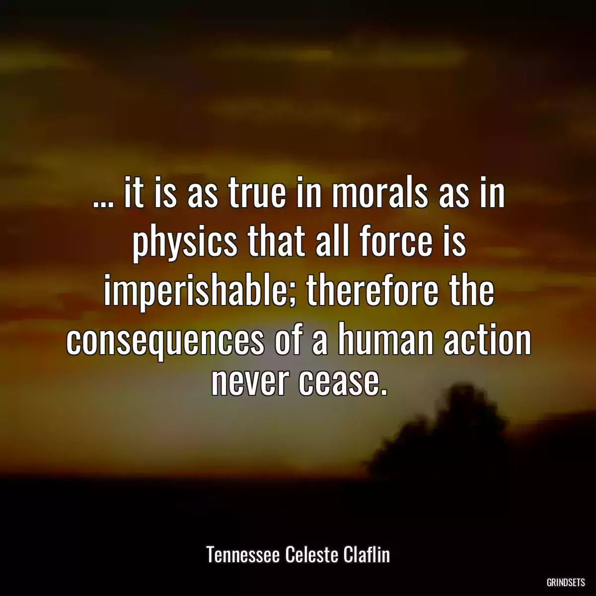 ... it is as true in morals as in physics that all force is imperishable; therefore the consequences of a human action never cease.