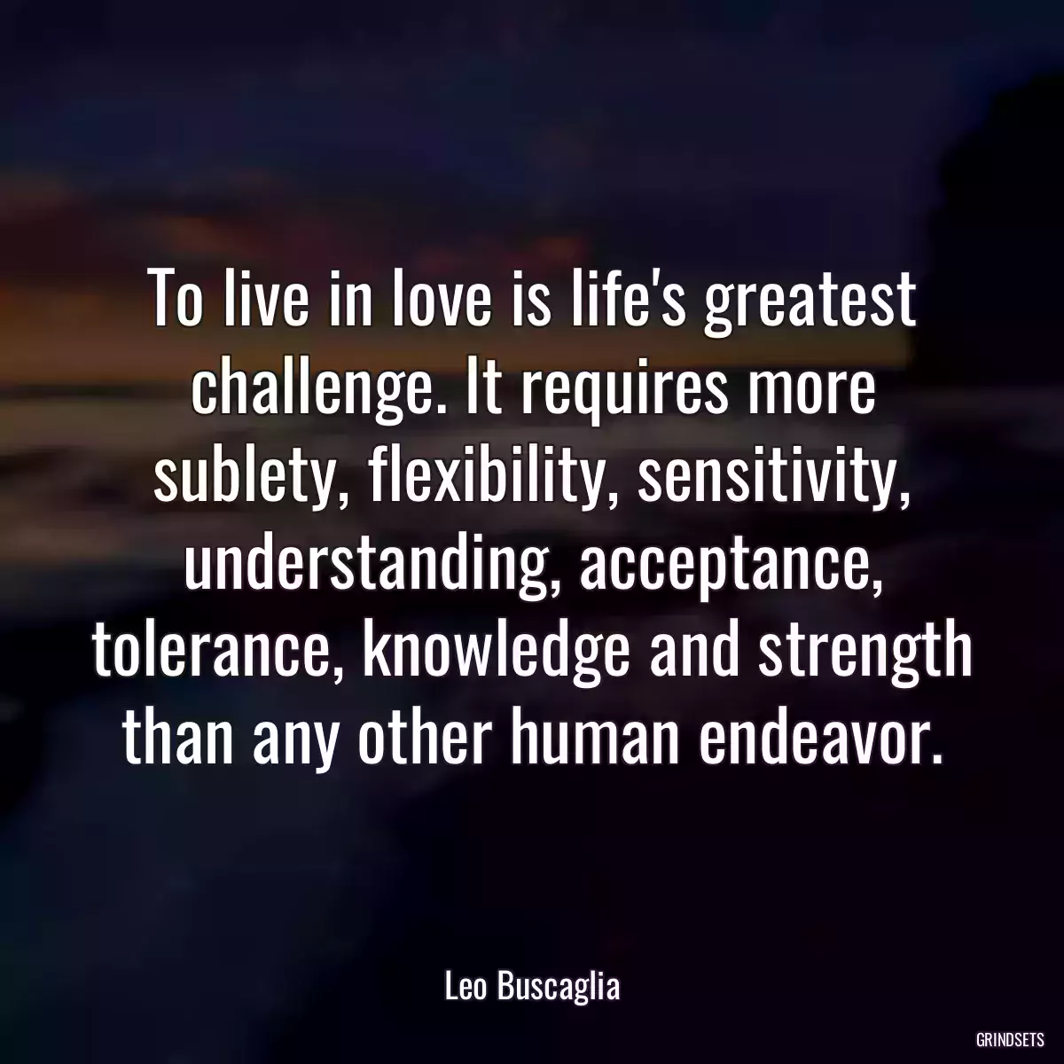 To live in love is life\'s greatest challenge. It requires more sublety, flexibility, sensitivity, understanding, acceptance, tolerance, knowledge and strength than any other human endeavor.