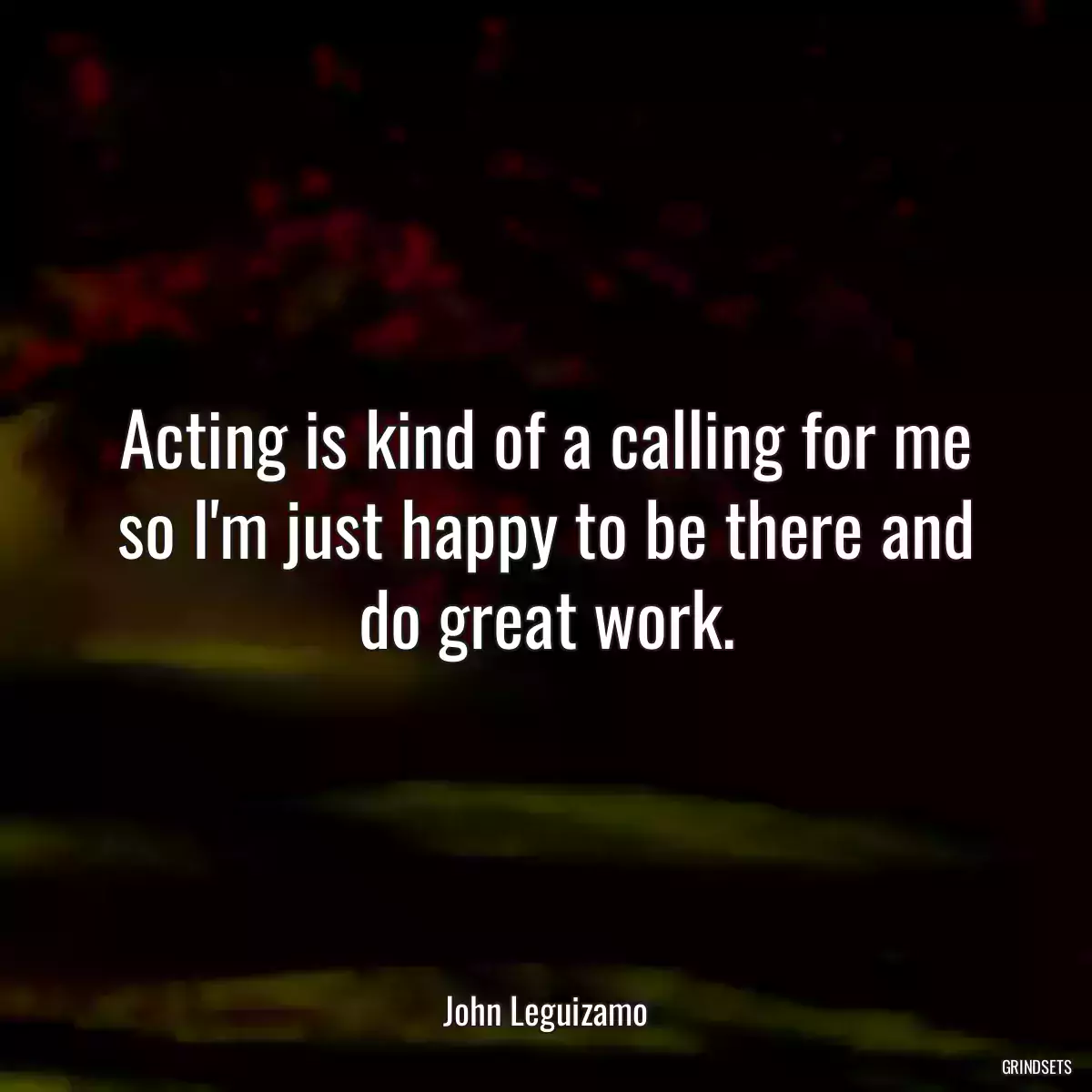 Acting is kind of a calling for me so I\'m just happy to be there and do great work.