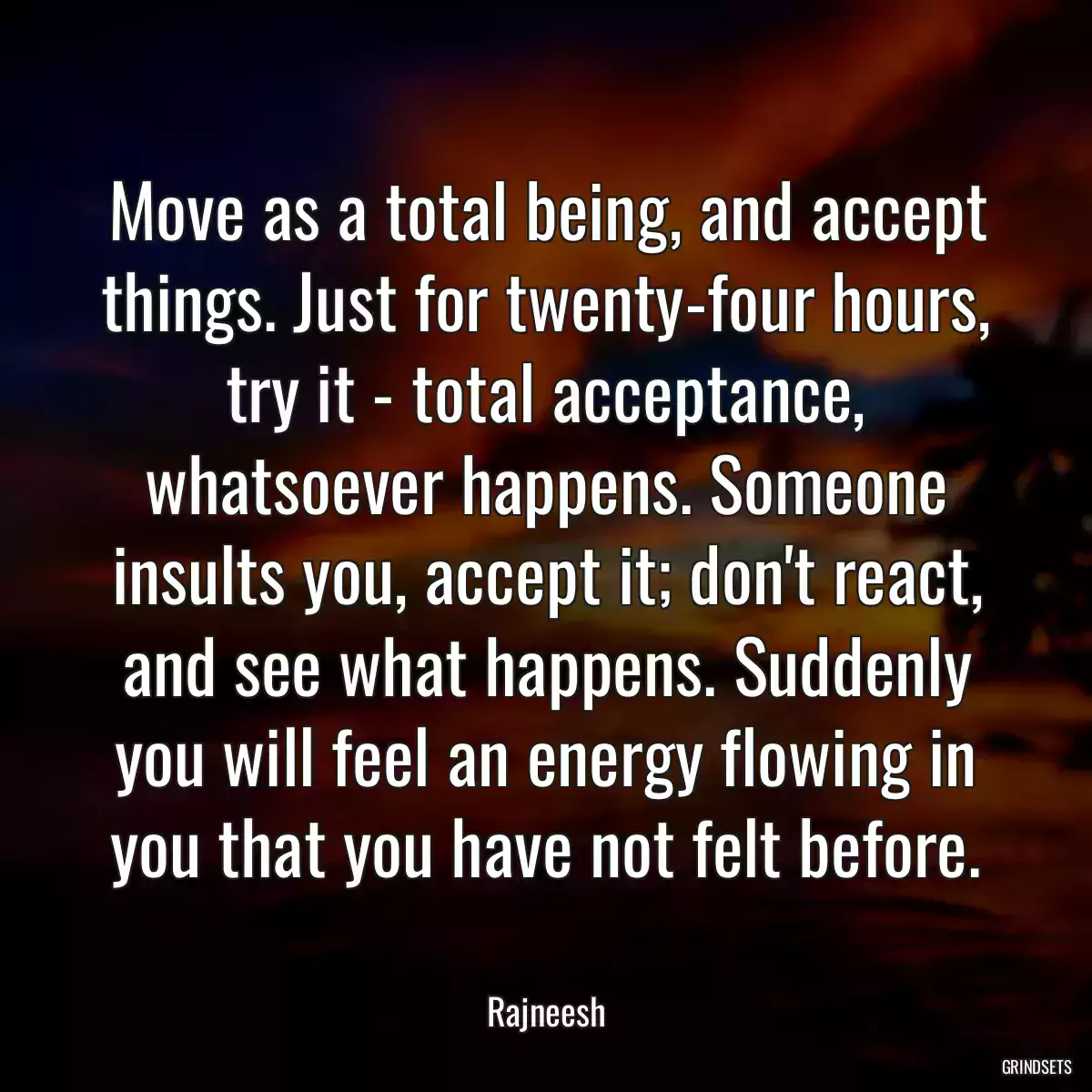 Move as a total being, and accept things. Just for twenty-four hours, try it - total acceptance, whatsoever happens. Someone insults you, accept it; don\'t react, and see what happens. Suddenly you will feel an energy flowing in you that you have not felt before.