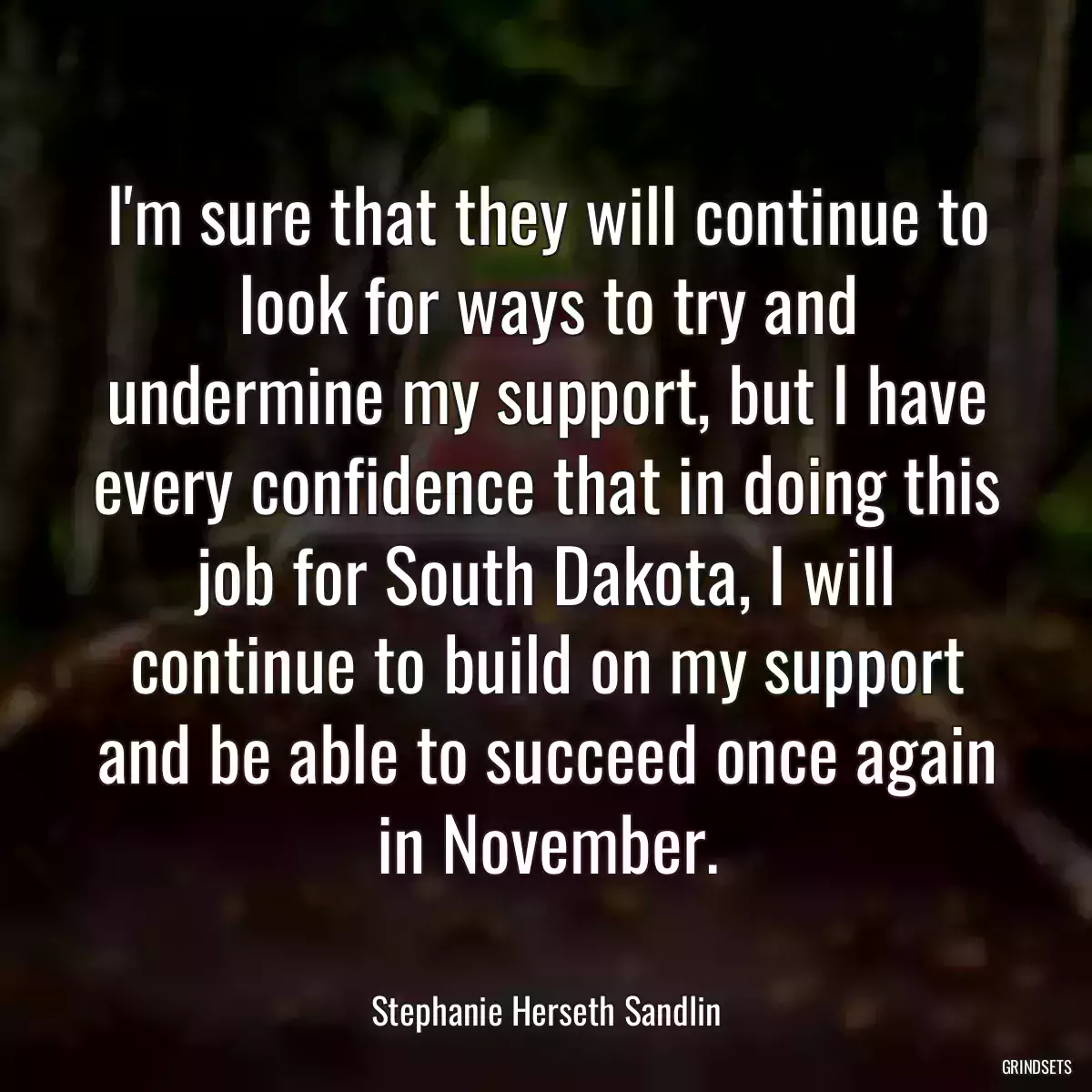 I\'m sure that they will continue to look for ways to try and undermine my support, but I have every confidence that in doing this job for South Dakota, I will continue to build on my support and be able to succeed once again in November.