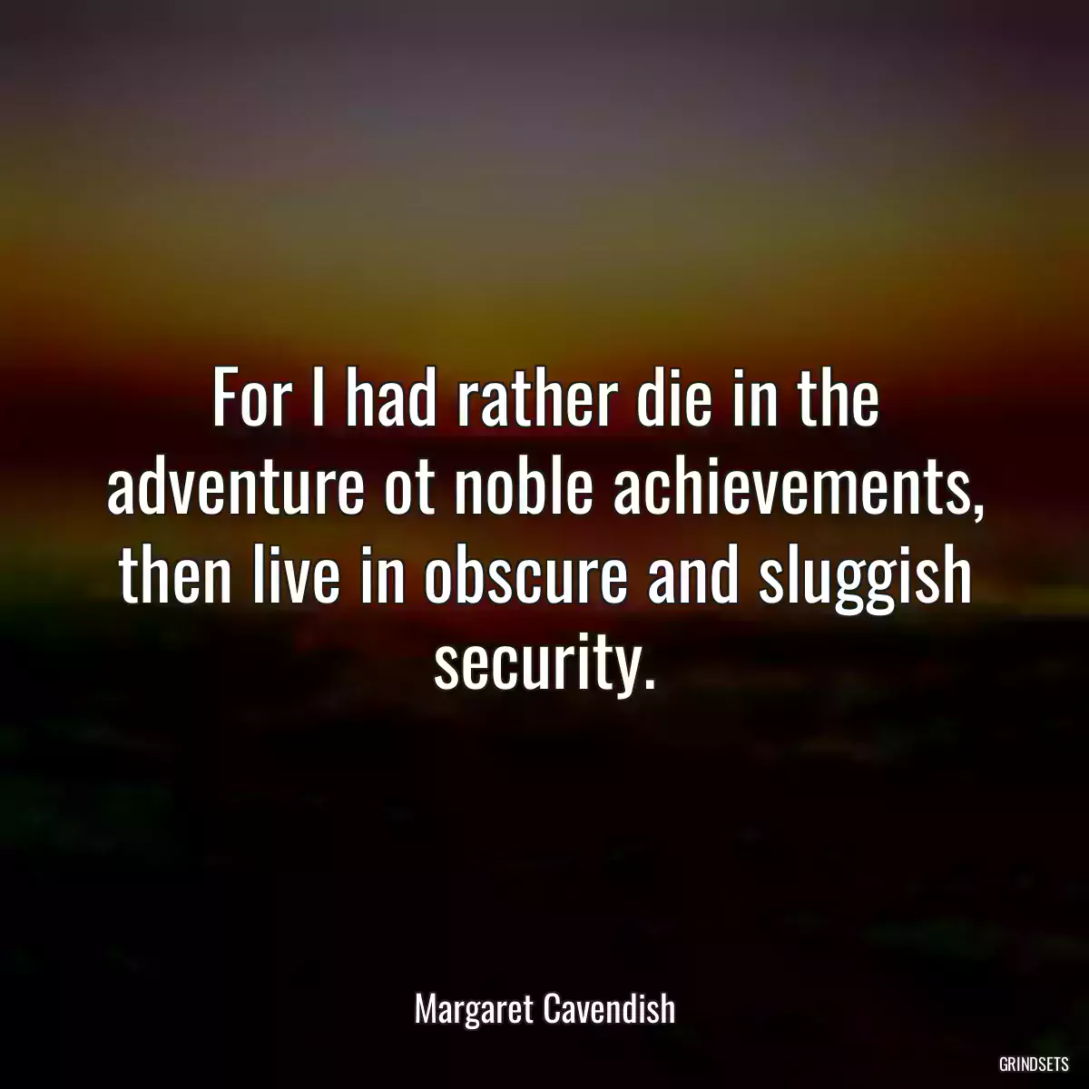 For I had rather die in the adventure ot noble achievements, then live in obscure and sluggish security.