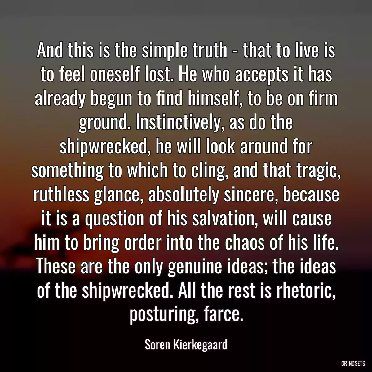 And this is the simple truth - that to live is to feel oneself lost. He who accepts it has already begun to find himself, to be on firm ground. Instinctively, as do the shipwrecked, he will look around for something to which to cling, and that tragic, ruthless glance, absolutely sincere, because it is a question of his salvation, will cause him to bring order into the chaos of his life. These are the only genuine ideas; the ideas of the shipwrecked. All the rest is rhetoric, posturing, farce.