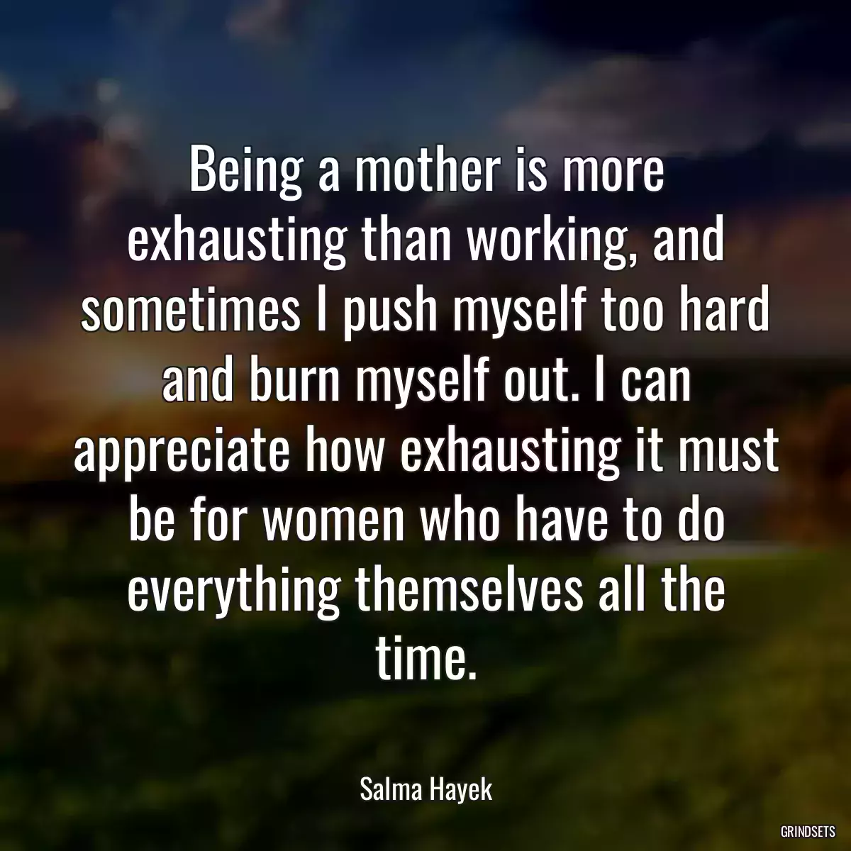 Being a mother is more exhausting than working, and sometimes I push myself too hard and burn myself out. I can appreciate how exhausting it must be for women who have to do everything themselves all the time.