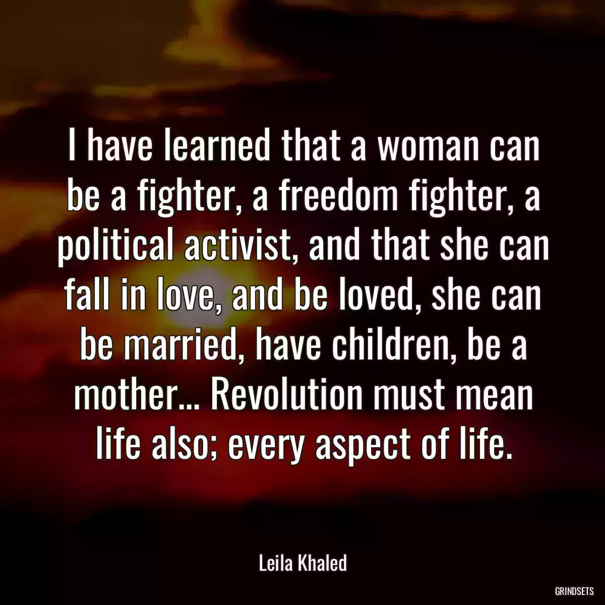 I have learned that a woman can be a fighter, a freedom fighter, a political activist, and that she can fall in love, and be loved, she can be married, have children, be a mother... Revolution must mean life also; every aspect of life.