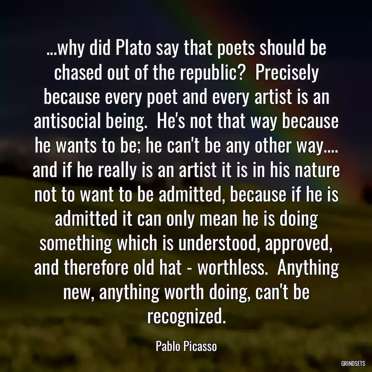 ...why did Plato say that poets should be chased out of the republic?  Precisely because every poet and every artist is an antisocial being.  He\'s not that way because he wants to be; he can\'t be any other way.... and if he really is an artist it is in his nature not to want to be admitted, because if he is admitted it can only mean he is doing something which is understood, approved, and therefore old hat - worthless.  Anything new, anything worth doing, can\'t be recognized.