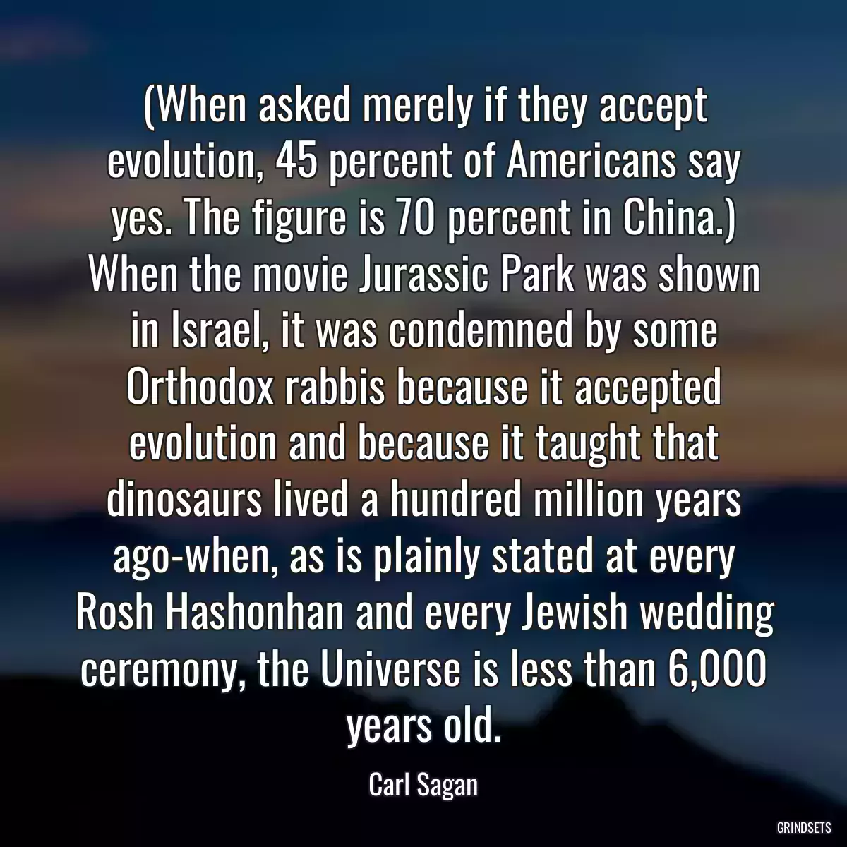 (When asked merely if they accept evolution, 45 percent of Americans say yes. The figure is 70 percent in China.) When the movie Jurassic Park was shown in Israel, it was condemned by some Orthodox rabbis because it accepted evolution and because it taught that dinosaurs lived a hundred million years ago-when, as is plainly stated at every Rosh Hashonhan and every Jewish wedding ceremony, the Universe is less than 6,000 years old.