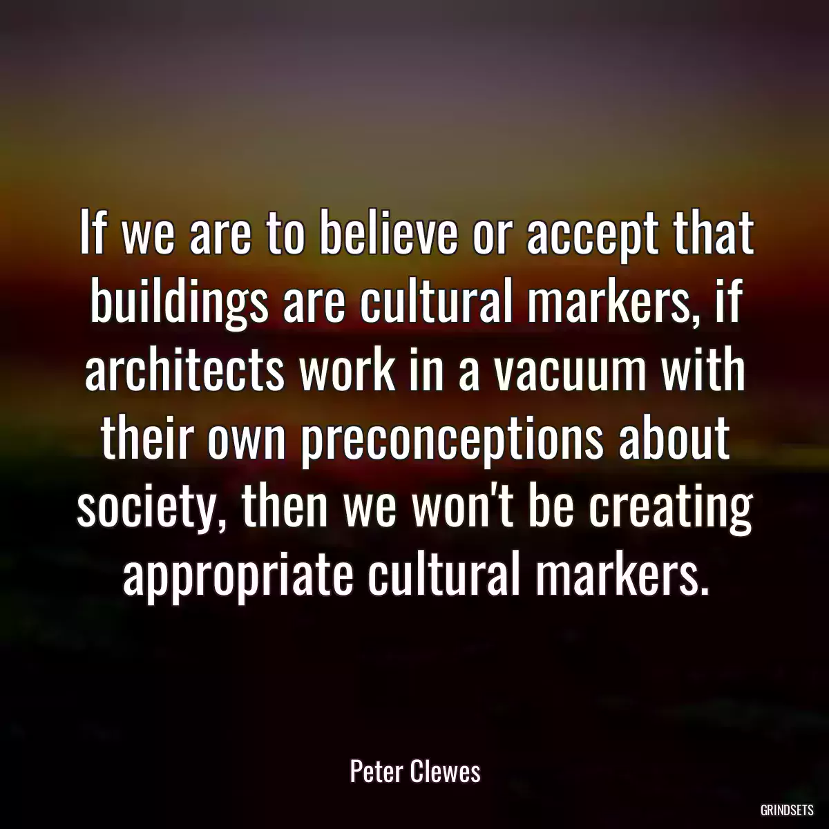 If we are to believe or accept that buildings are cultural markers, if architects work in a vacuum with their own preconceptions about society, then we won\'t be creating appropriate cultural markers.