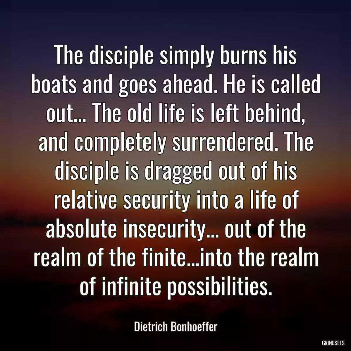 The disciple simply burns his boats and goes ahead. He is called out... The old life is left behind, and completely surrendered. The disciple is dragged out of his relative security into a life of absolute insecurity... out of the realm of the finite...into the realm of infinite possibilities.