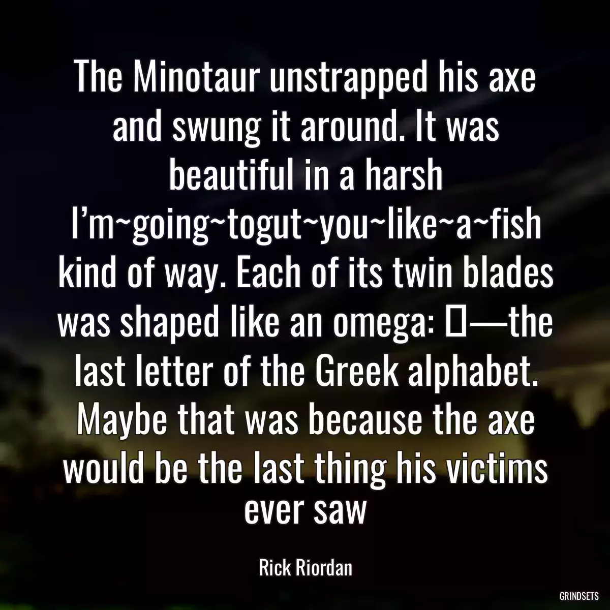 The Minotaur unstrapped his axe and swung it around. It was beautiful in a harsh I’m~going~togut~you~like~a~fish kind of way. Each of its twin blades was shaped like an omega: Ω—the last letter of the Greek alphabet. Maybe that was because the axe would be the last thing his victims ever saw