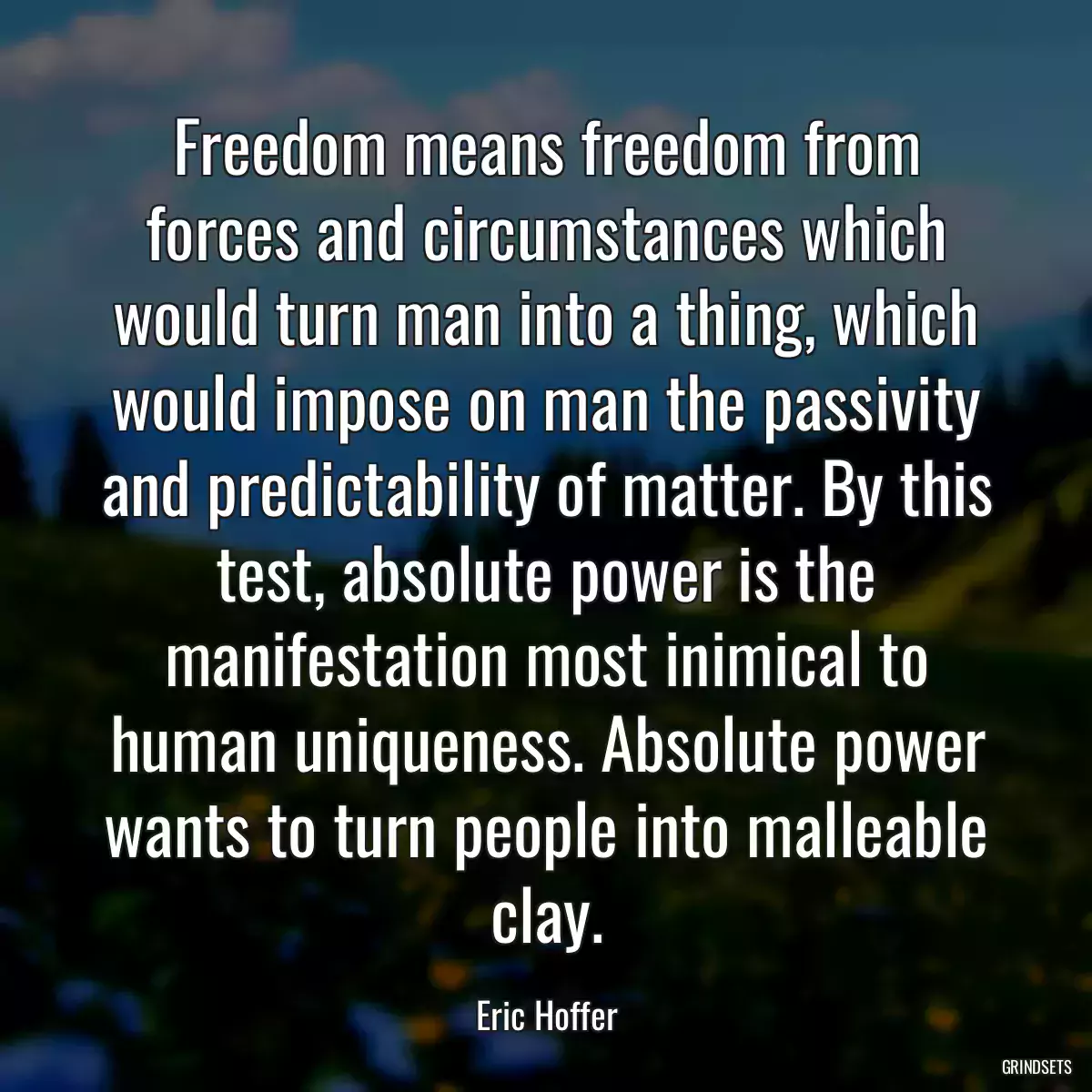 Freedom means freedom from forces and circumstances which would turn man into a thing, which would impose on man the passivity and predictability of matter. By this test, absolute power is the manifestation most inimical to human uniqueness. Absolute power wants to turn people into malleable clay.