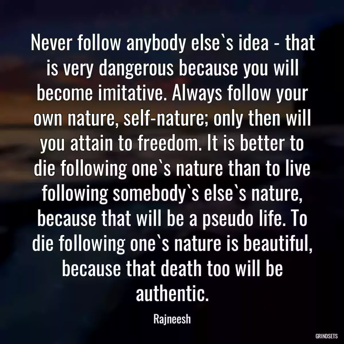 Never follow anybody else`s idea - that is very dangerous because you will become imitative. Always follow your own nature, self-nature; only then will you attain to freedom. It is better to die following one`s nature than to live following somebody`s else`s nature, because that will be a pseudo life. To die following one`s nature is beautiful, because that death too will be authentic.