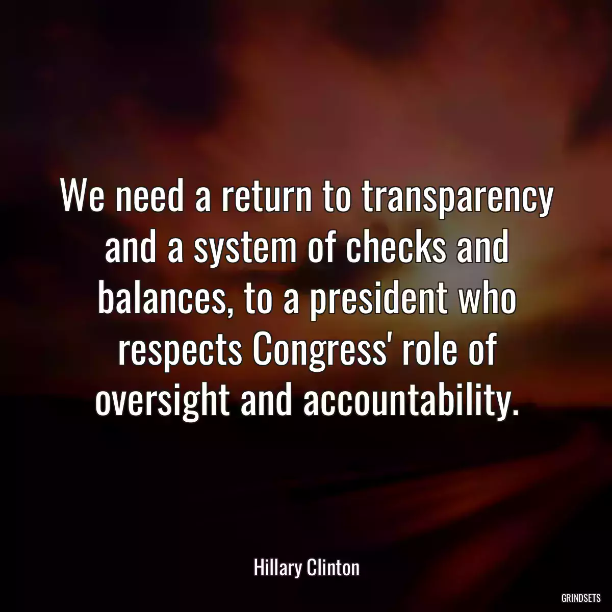 We need a return to transparency and a system of checks and balances, to a president who respects Congress\' role of oversight and accountability.