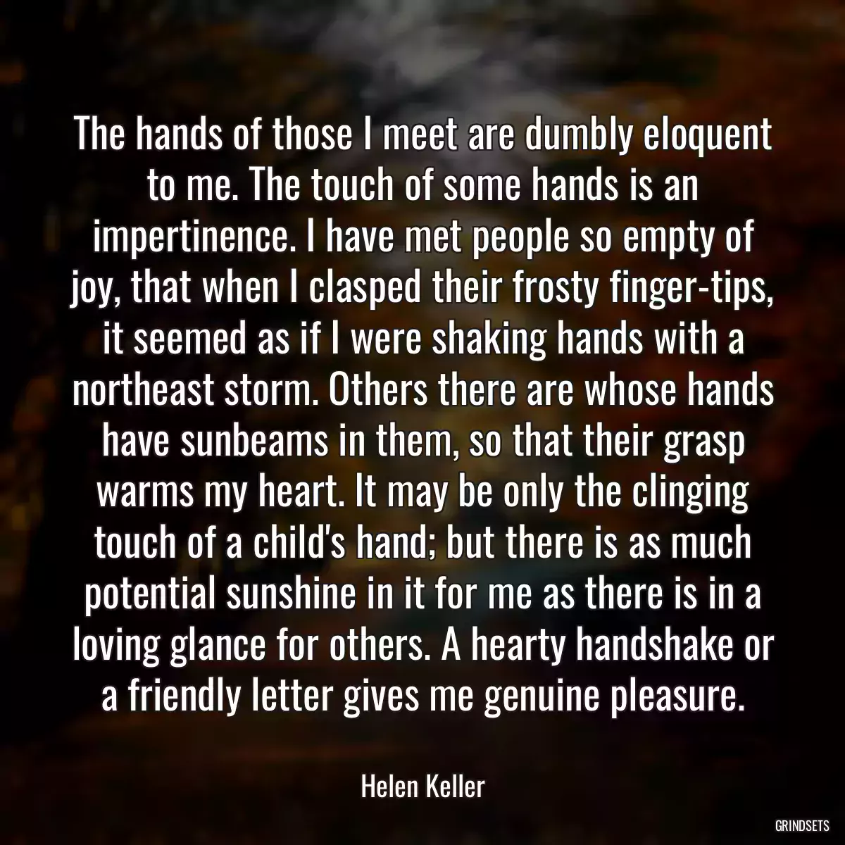 The hands of those I meet are dumbly eloquent to me. The touch of some hands is an impertinence. I have met people so empty of joy, that when I clasped their frosty finger-tips, it seemed as if I were shaking hands with a northeast storm. Others there are whose hands have sunbeams in them, so that their grasp warms my heart. It may be only the clinging touch of a child\'s hand; but there is as much potential sunshine in it for me as there is in a loving glance for others. A hearty handshake or a friendly letter gives me genuine pleasure.