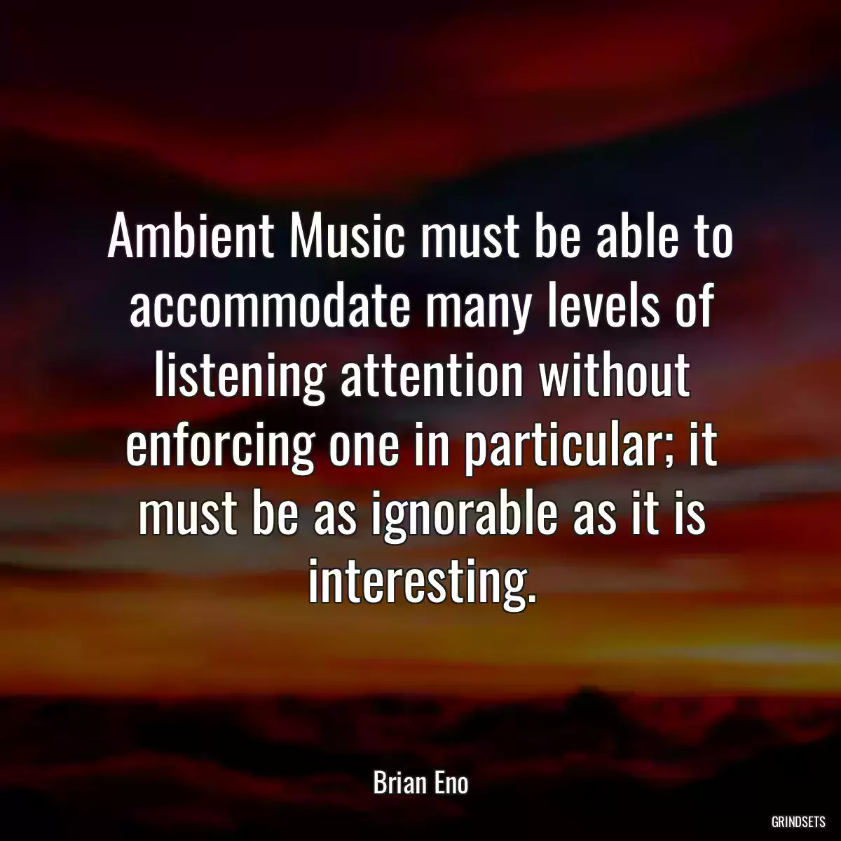 Ambient Music must be able to accommodate many levels of listening attention without enforcing one in particular; it must be as ignorable as it is interesting.