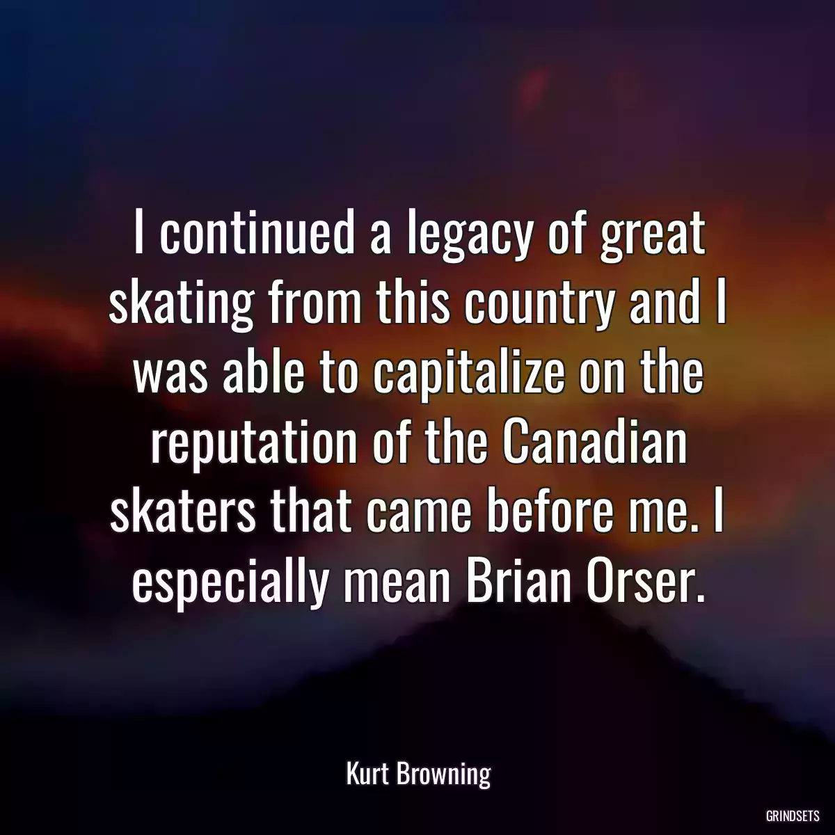 I continued a legacy of great skating from this country and I was able to capitalize on the reputation of the Canadian skaters that came before me. I especially mean Brian Orser.