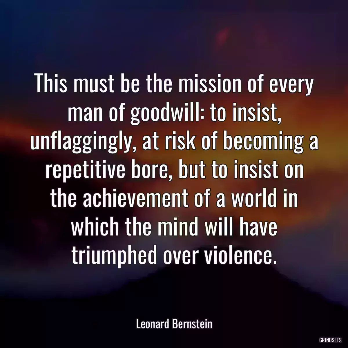 This must be the mission of every man of goodwill: to insist, unflaggingly, at risk of becoming a repetitive bore, but to insist on the achievement of a world in which the mind will have triumphed over violence.