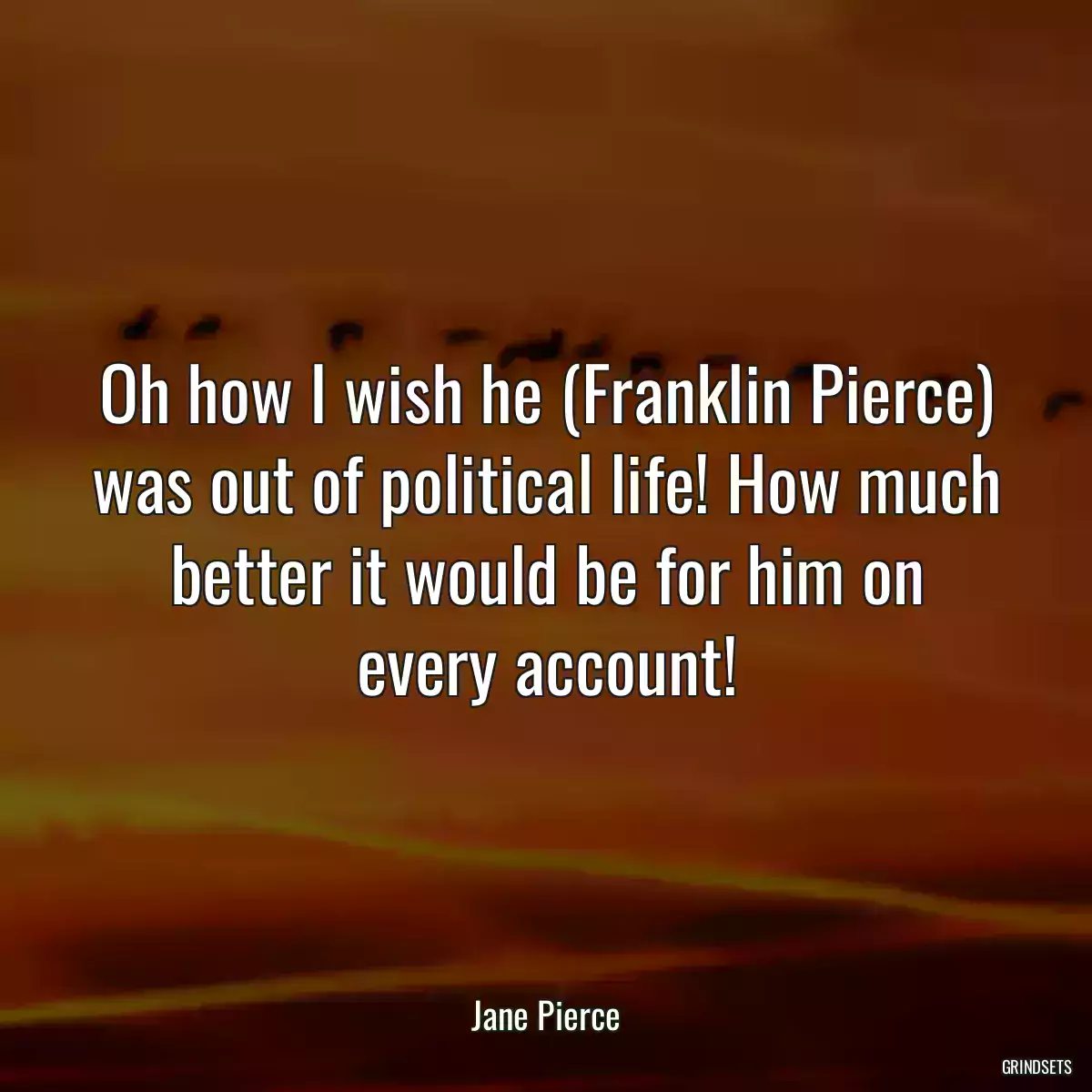 Oh how I wish he (Franklin Pierce) was out of political life! How much better it would be for him on every account!