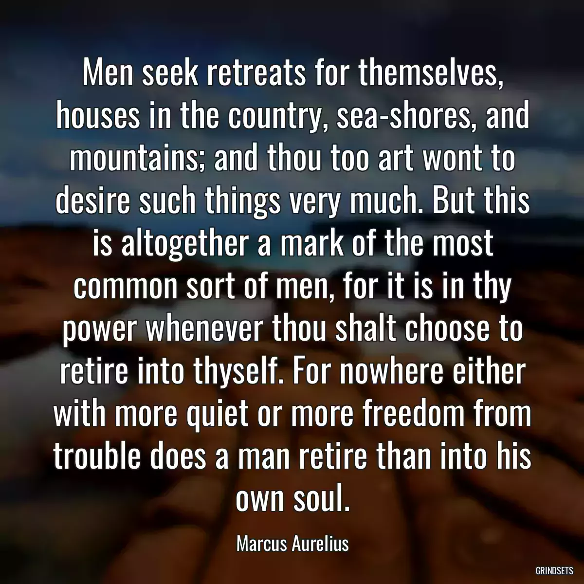 Men seek retreats for themselves, houses in the country, sea-shores, and mountains; and thou too art wont to desire such things very much. But this is altogether a mark of the most common sort of men, for it is in thy power whenever thou shalt choose to retire into thyself. For nowhere either with more quiet or more freedom from trouble does a man retire than into his own soul.