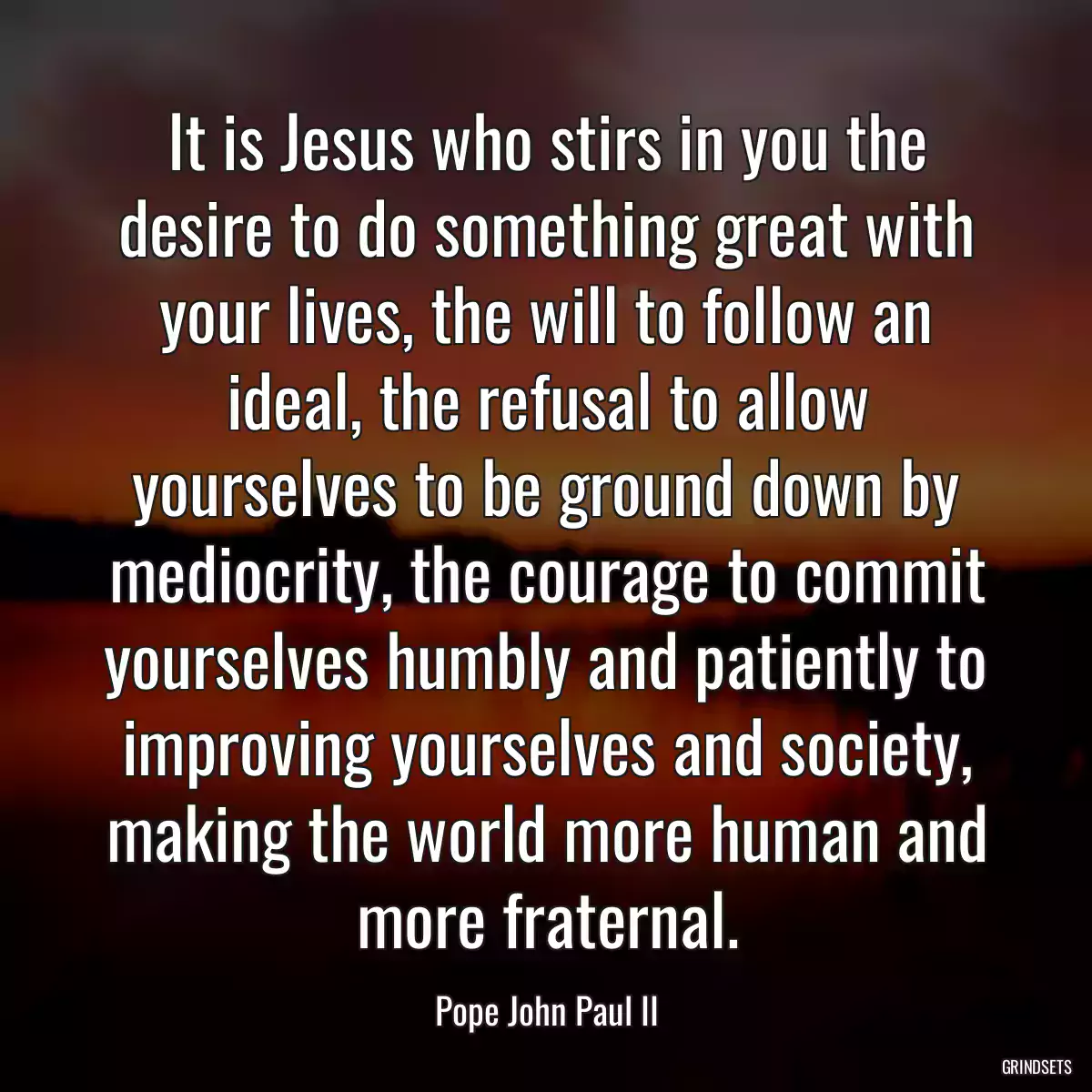 It is Jesus who stirs in you the desire to do something great with your lives, the will to follow an ideal, the refusal to allow yourselves to be ground down by mediocrity, the courage to commit yourselves humbly and patiently to improving yourselves and society, making the world more human and more fraternal.