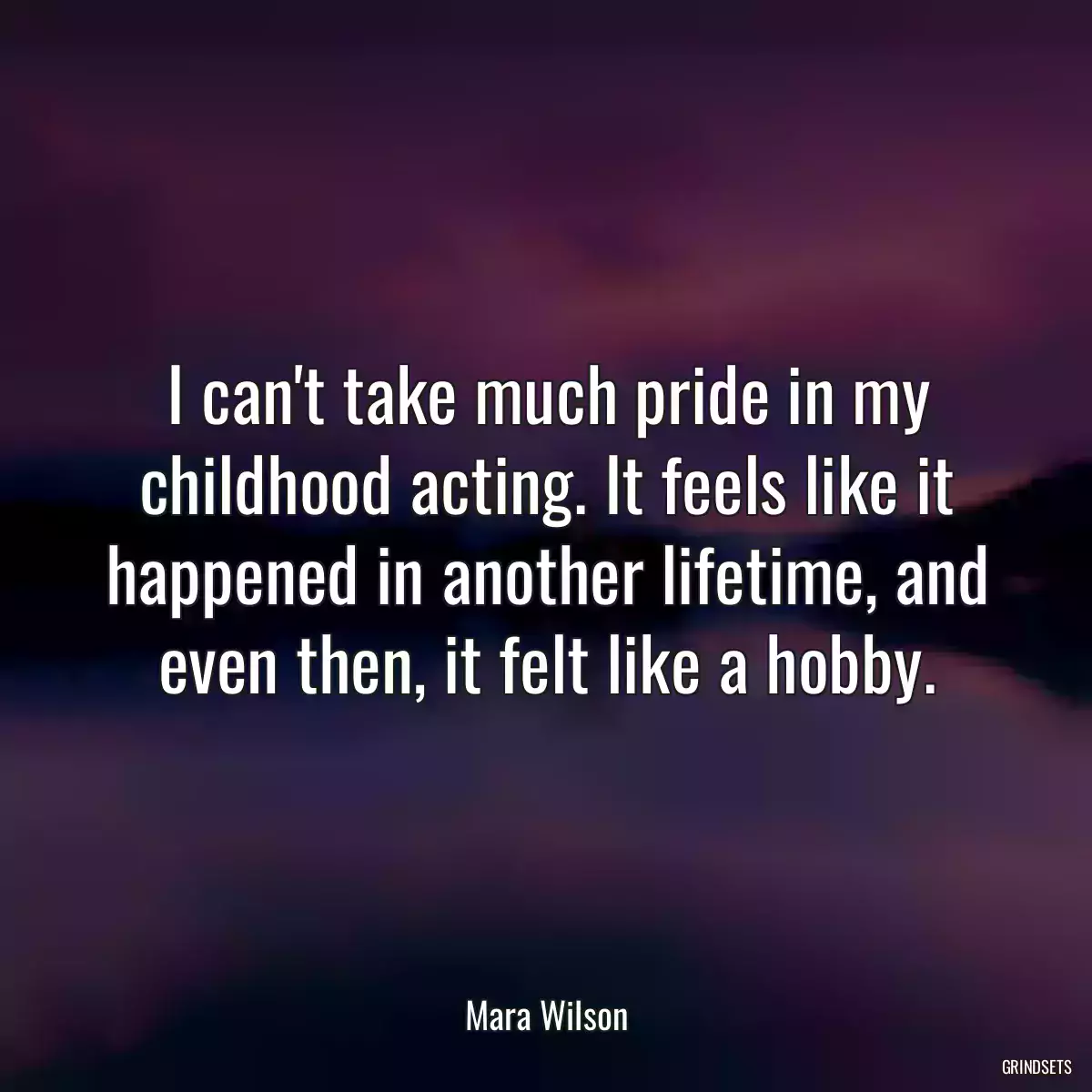 I can\'t take much pride in my childhood acting. It feels like it happened in another lifetime, and even then, it felt like a hobby.