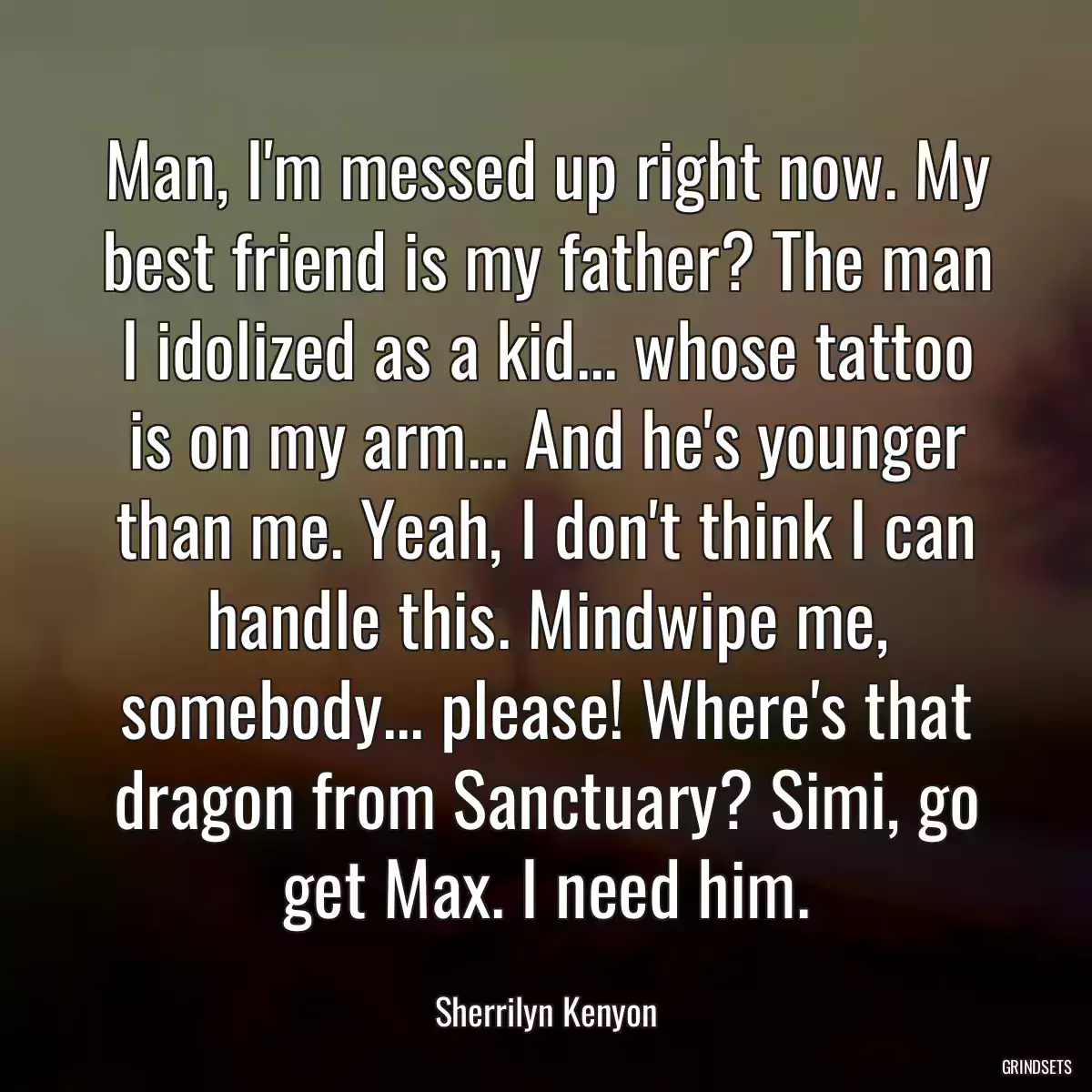 Man, I\'m messed up right now. My best friend is my father? The man I idolized as a kid... whose tattoo is on my arm... And he\'s younger than me. Yeah, I don\'t think I can handle this. Mindwipe me, somebody... please! Where\'s that dragon from Sanctuary? Simi, go get Max. I need him.