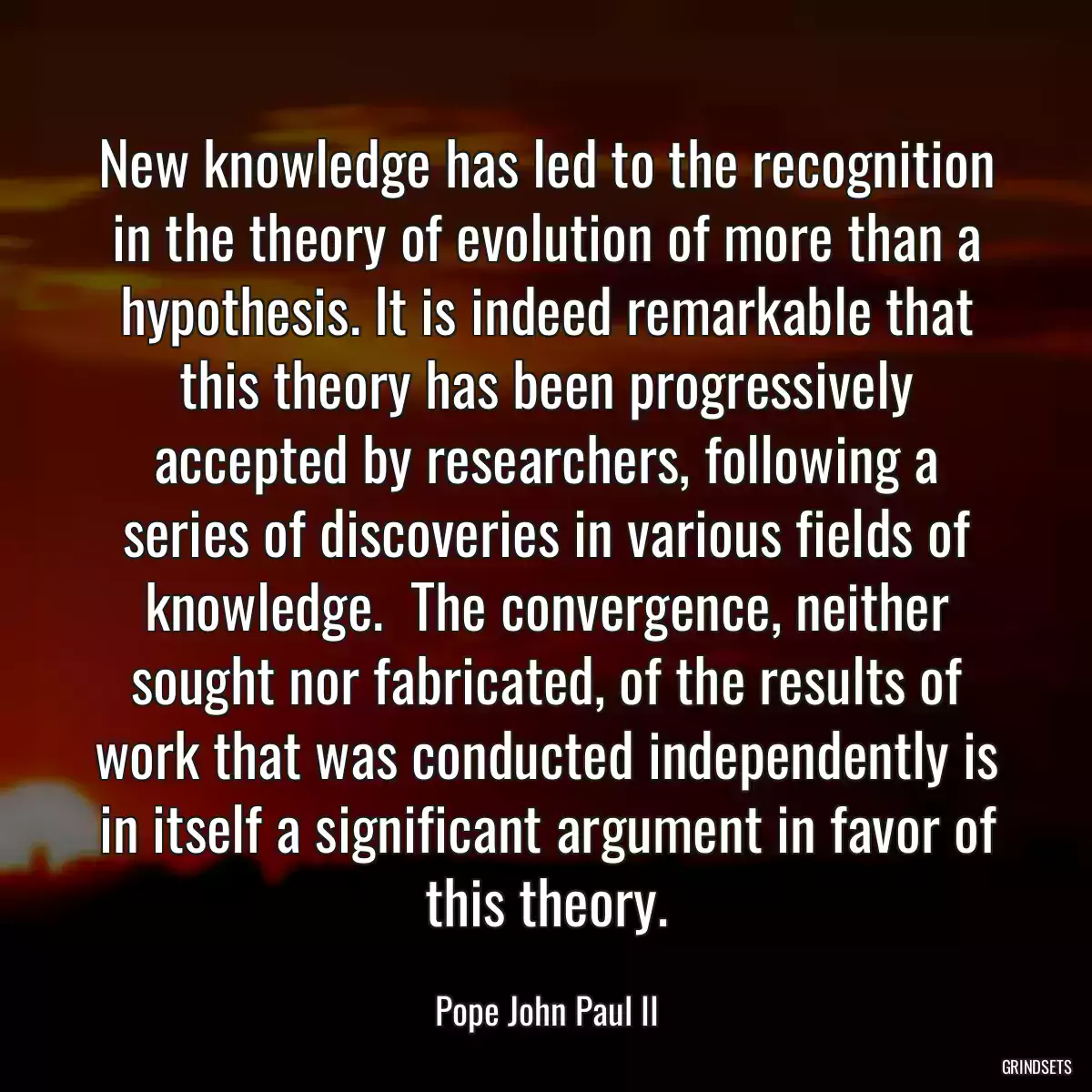 New knowledge has led to the recognition in the theory of evolution of more than a hypothesis. It is indeed remarkable that this theory has been progressively accepted by researchers, following a series of discoveries in various fields of knowledge.  The convergence, neither sought nor fabricated, of the results of work that was conducted independently is in itself a significant argument in favor of this theory.