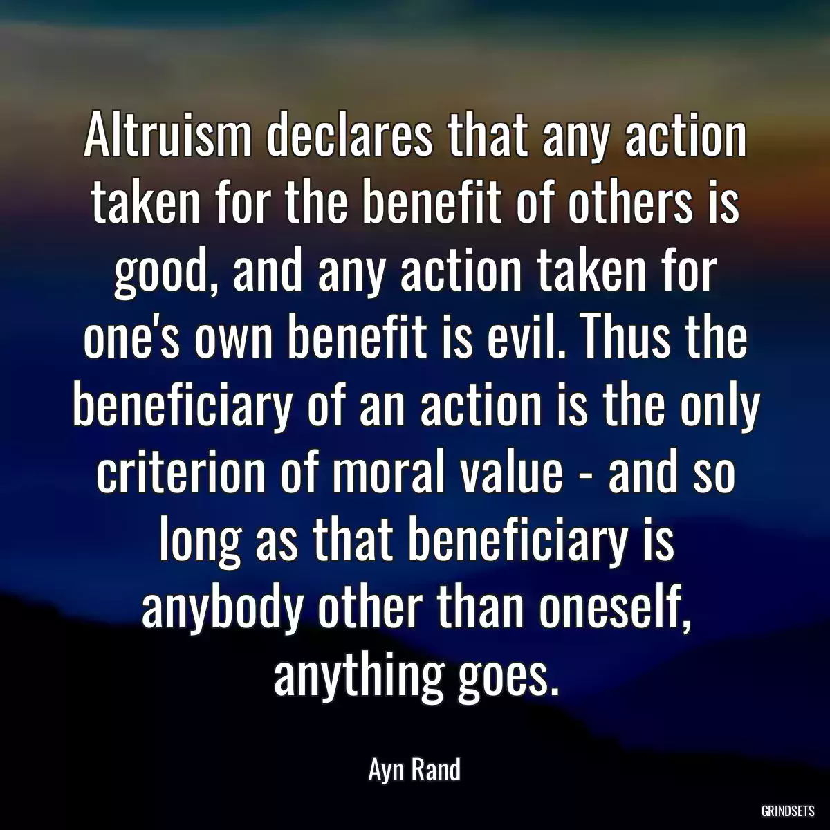 Altruism declares that any action taken for the benefit of others is good, and any action taken for one\'s own benefit is evil. Thus the beneficiary of an action is the only criterion of moral value - and so long as that beneficiary is anybody other than oneself, anything goes.