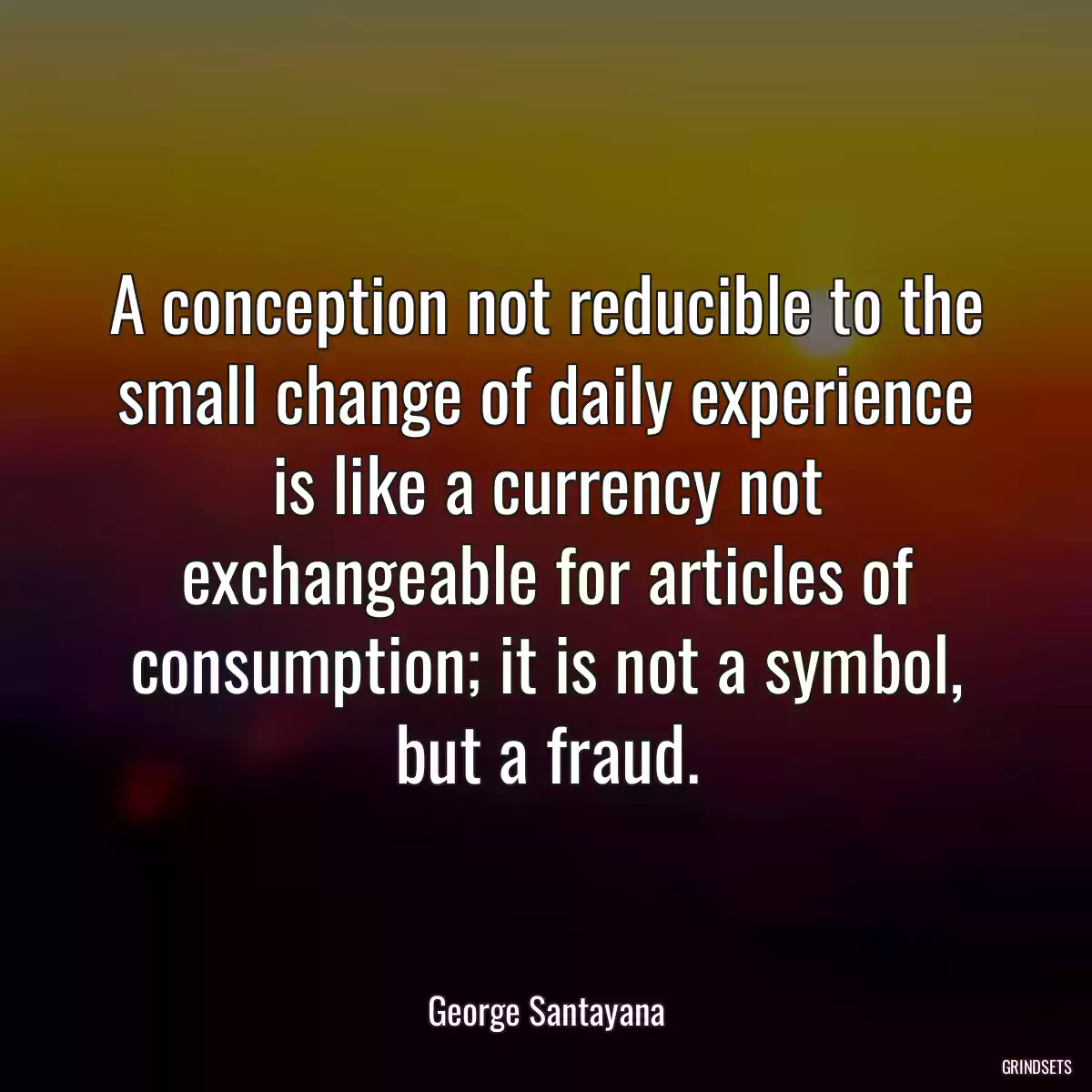 A conception not reducible to the small change of daily experience is like a currency not exchangeable for articles of consumption; it is not a symbol, but a fraud.