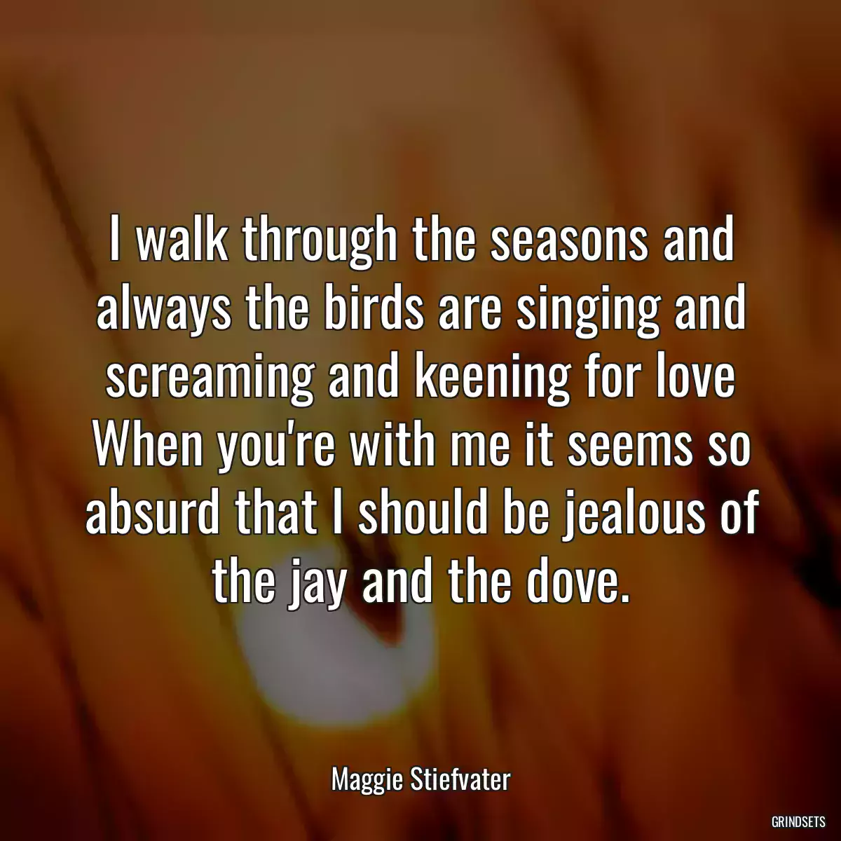 I walk through the seasons and always the birds are singing and screaming and keening for love When you\'re with me it seems so absurd that I should be jealous of the jay and the dove.