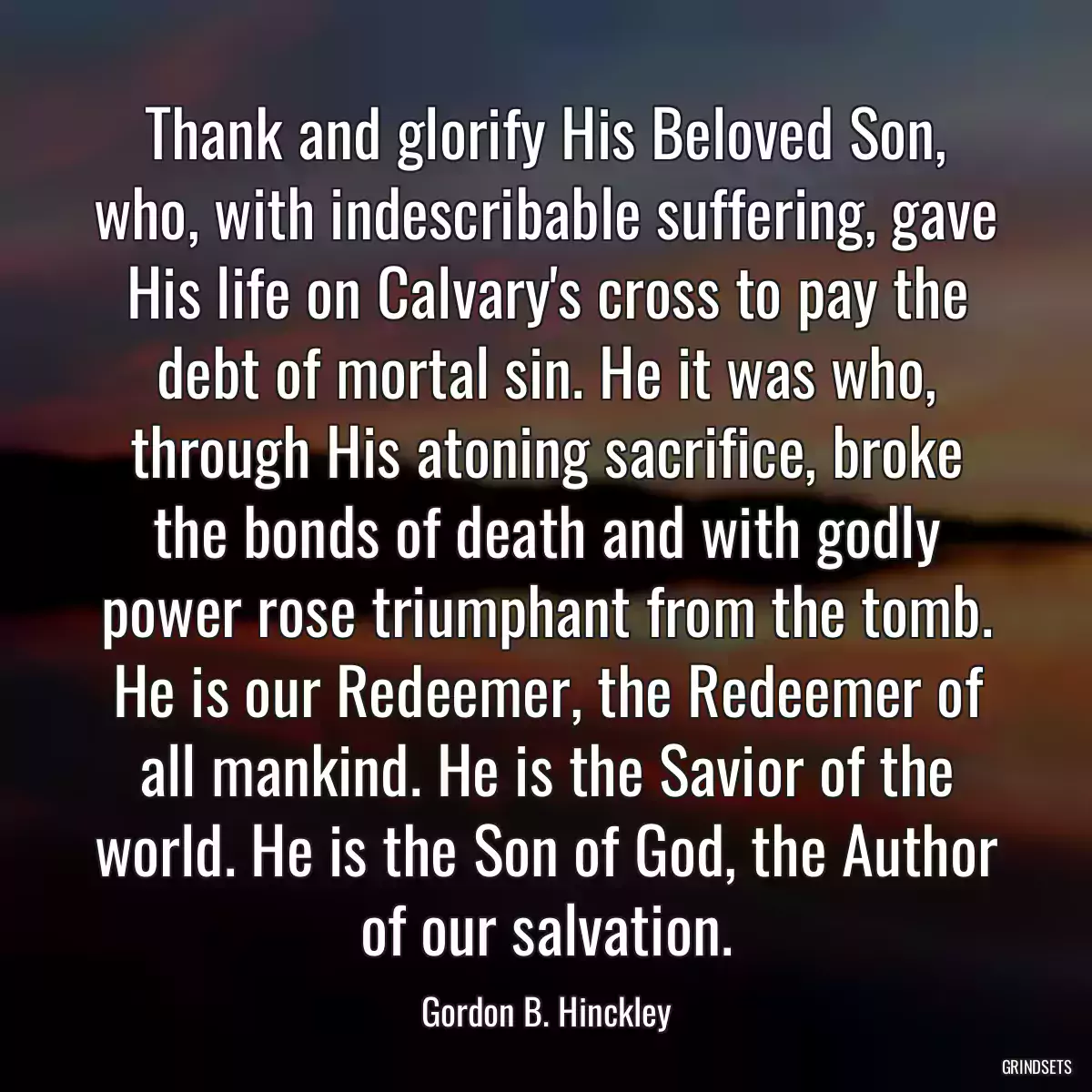 Thank and glorify His Beloved Son, who, with indescribable suffering, gave His life on Calvary\'s cross to pay the debt of mortal sin. He it was who, through His atoning sacrifice, broke the bonds of death and with godly power rose triumphant from the tomb. He is our Redeemer, the Redeemer of all mankind. He is the Savior of the world. He is the Son of God, the Author of our salvation.