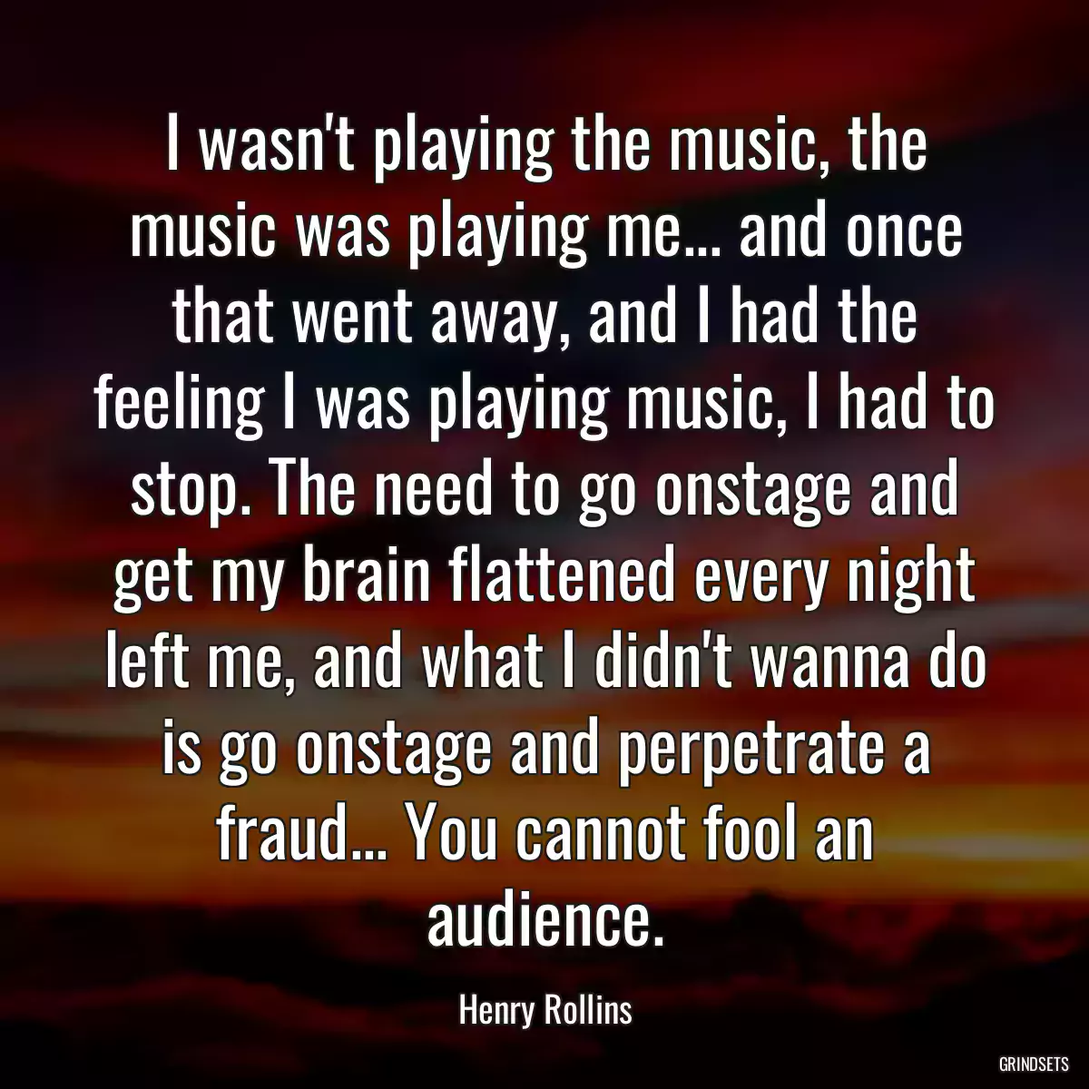 I wasn\'t playing the music, the music was playing me... and once that went away, and I had the feeling I was playing music, I had to stop. The need to go onstage and get my brain flattened every night left me, and what I didn\'t wanna do is go onstage and perpetrate a fraud... You cannot fool an audience.