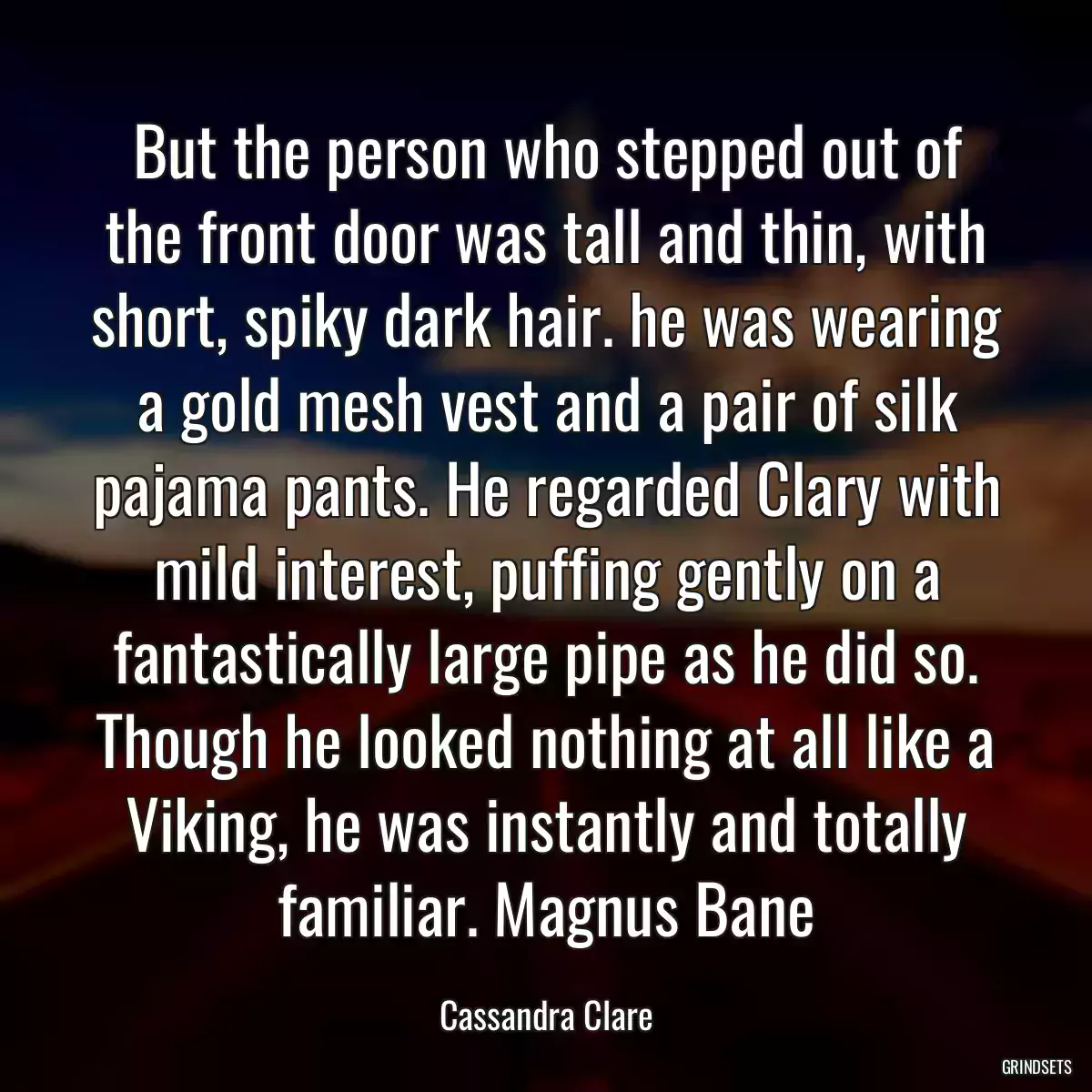 But the person who stepped out of the front door was tall and thin, with short, spiky dark hair. he was wearing a gold mesh vest and a pair of silk pajama pants. He regarded Clary with mild interest, puffing gently on a fantastically large pipe as he did so. Though he looked nothing at all like a Viking, he was instantly and totally familiar. Magnus Bane