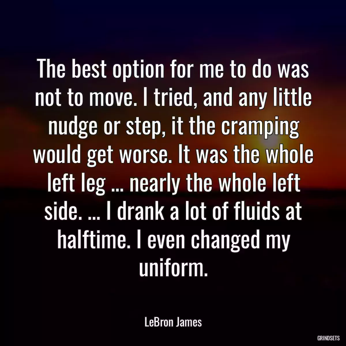 The best option for me to do was not to move. I tried, and any little nudge or step, it the cramping would get worse. It was the whole left leg ... nearly the whole left side. ... I drank a lot of fluids at halftime. I even changed my uniform.