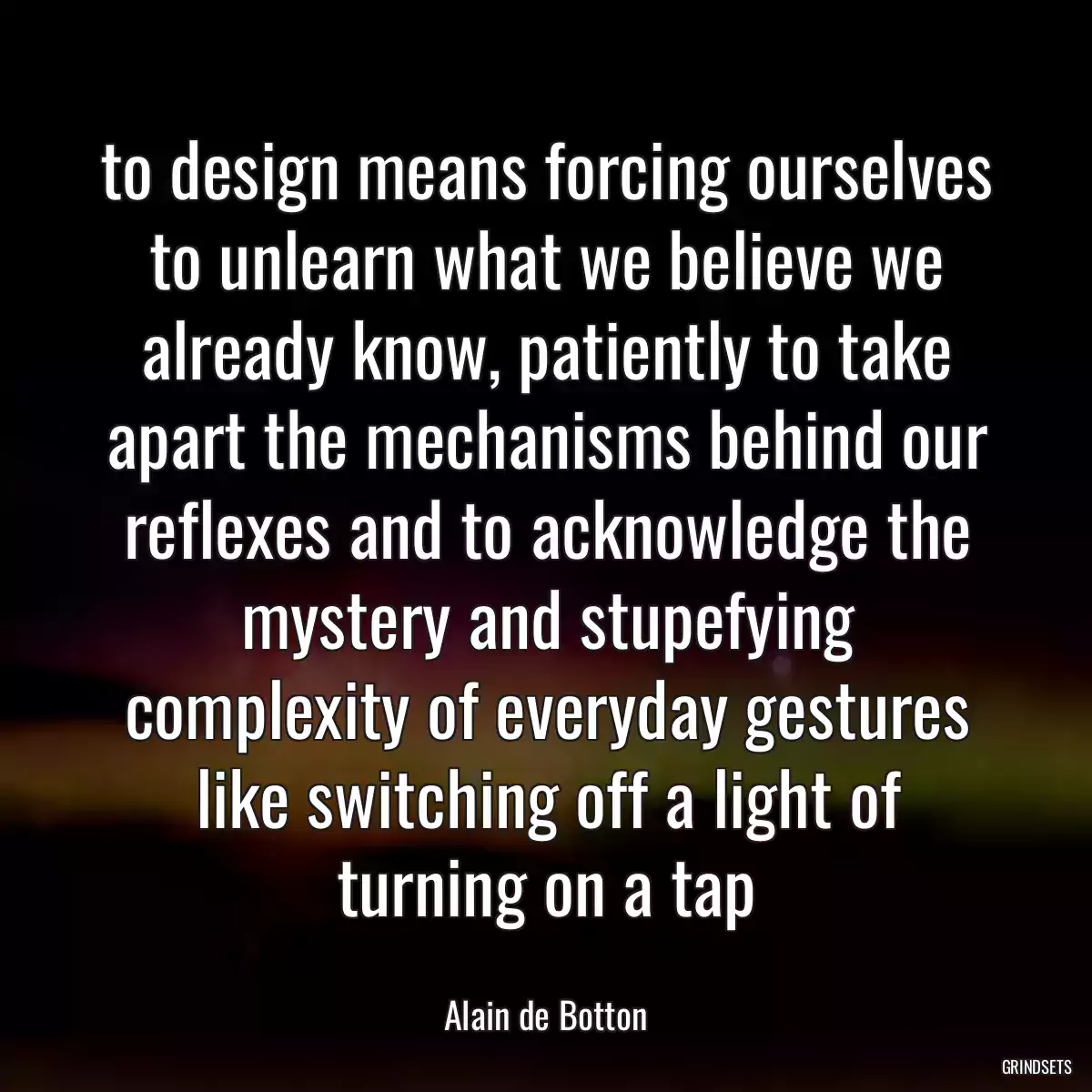 to design means forcing ourselves to unlearn what we believe we already know, patiently to take apart the mechanisms behind our reflexes and to acknowledge the mystery and stupefying complexity of everyday gestures like switching off a light of turning on a tap