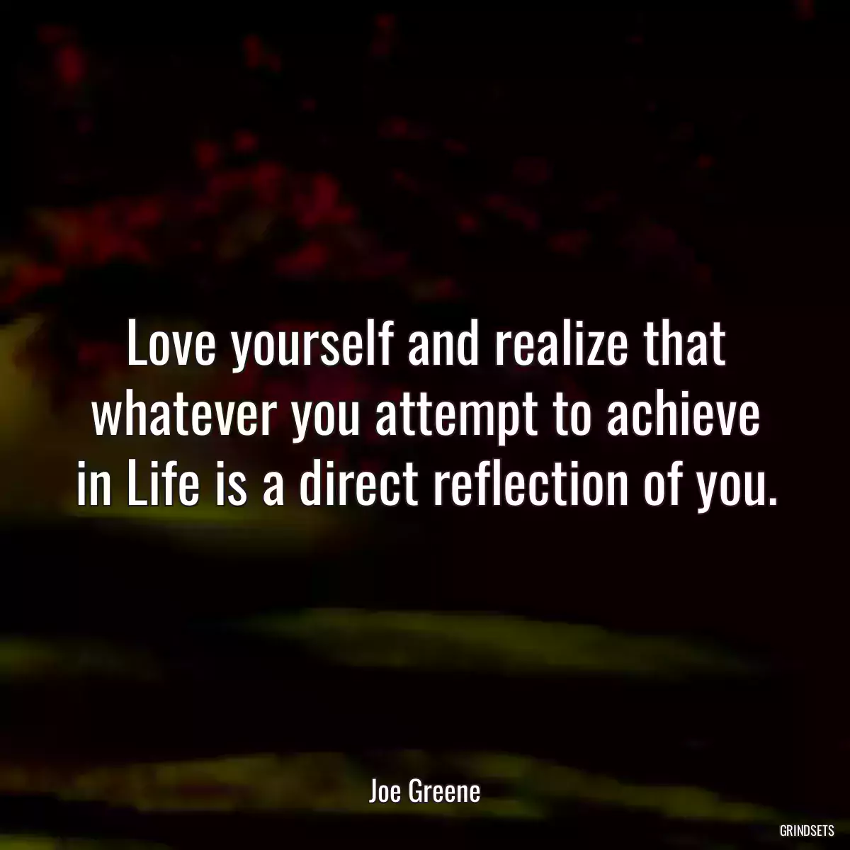 Love yourself and realize that whatever you attempt to achieve in Life is a direct reflection of you.