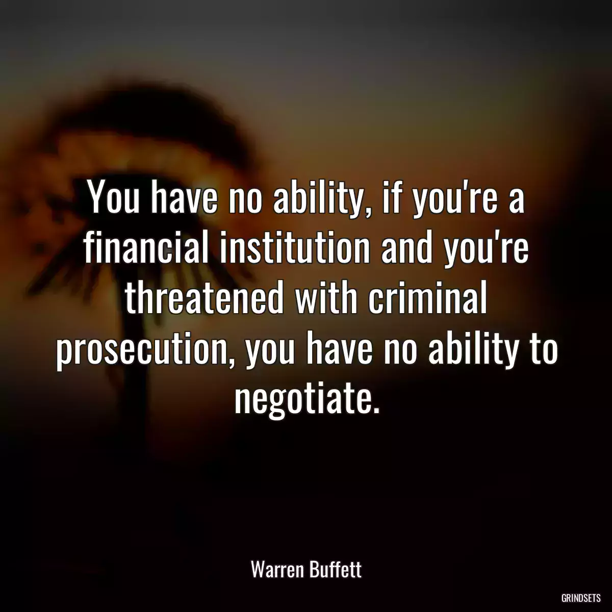 You have no ability, if you\'re a financial institution and you\'re threatened with criminal prosecution, you have no ability to negotiate.
