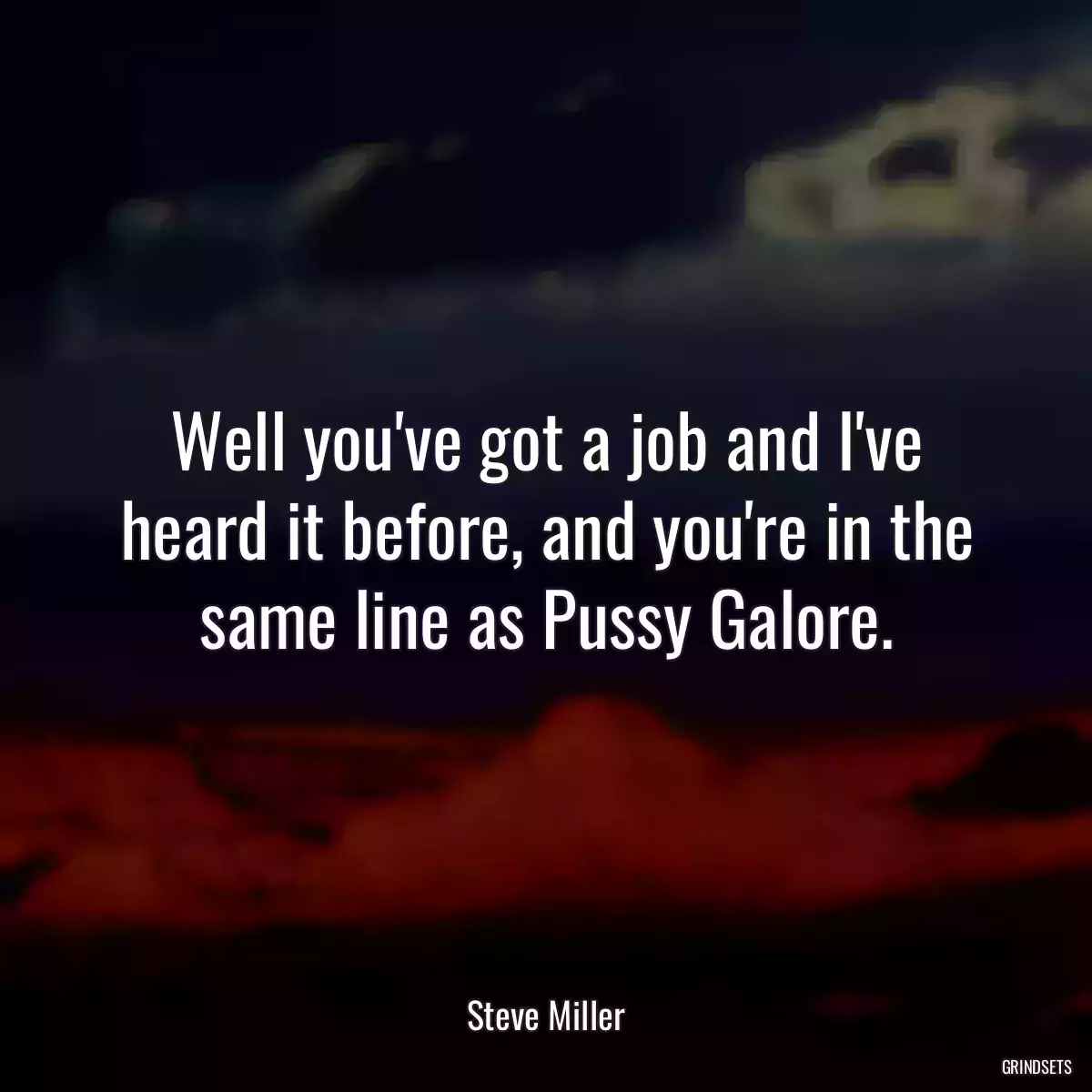 Well you\'ve got a job and I\'ve heard it before, and you\'re in the same line as Pussy Galore.