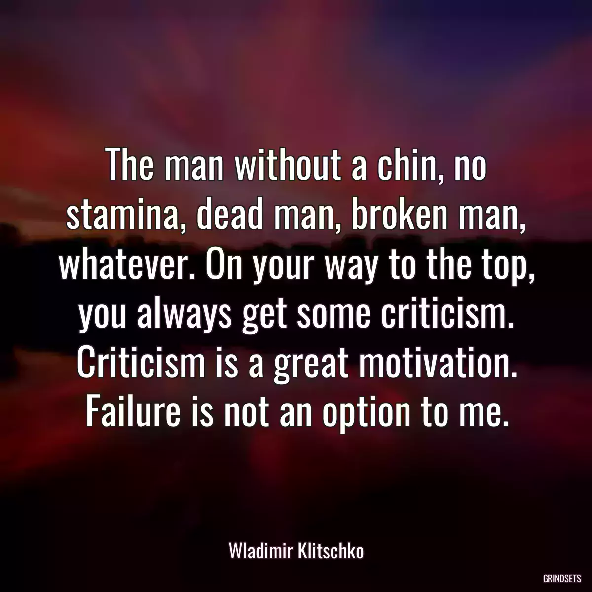 The man without a chin, no stamina, dead man, broken man, whatever. On your way to the top, you always get some criticism. Criticism is a great motivation. Failure is not an option to me.