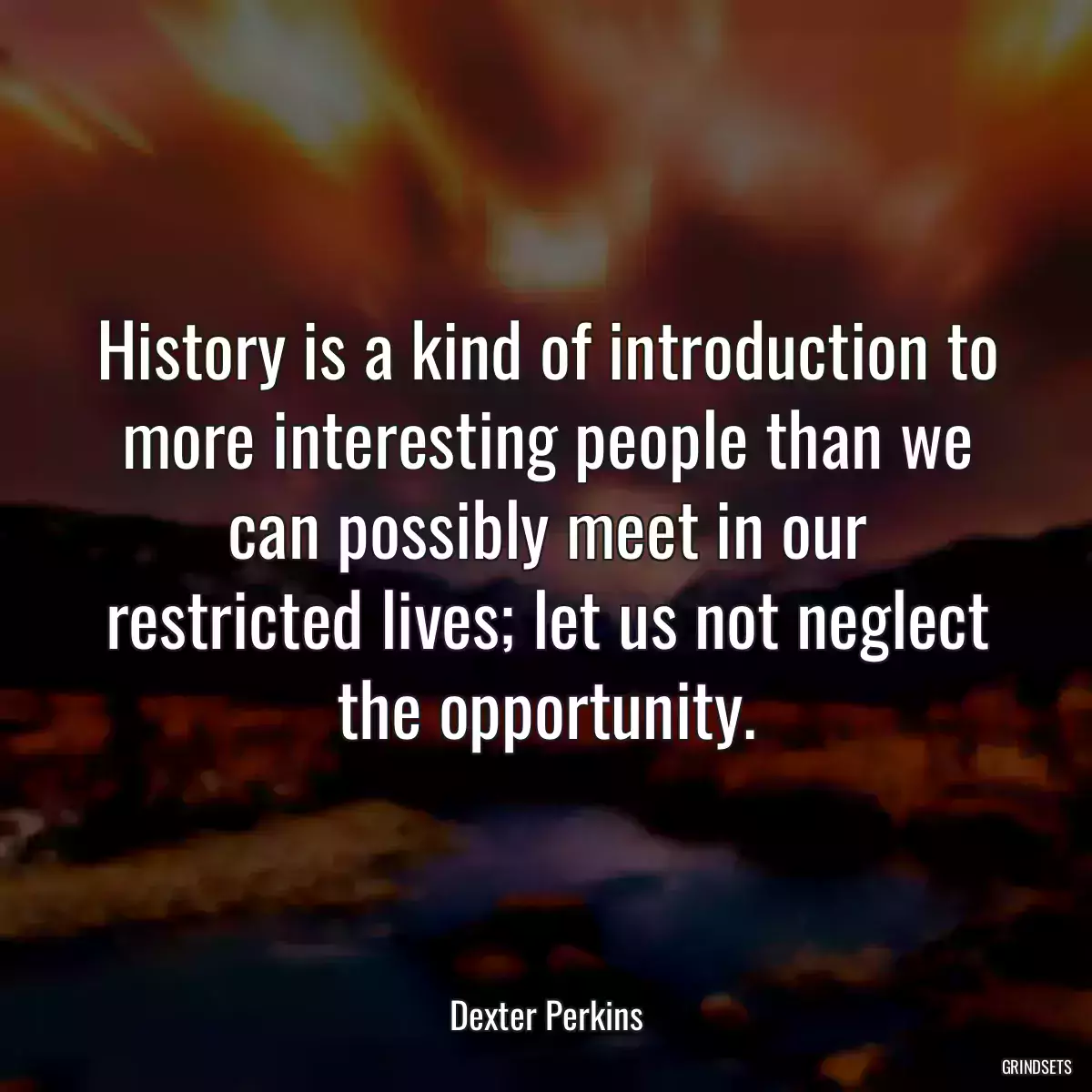 History is a kind of introduction to more interesting people than we can possibly meet in our restricted lives; let us not neglect the opportunity.