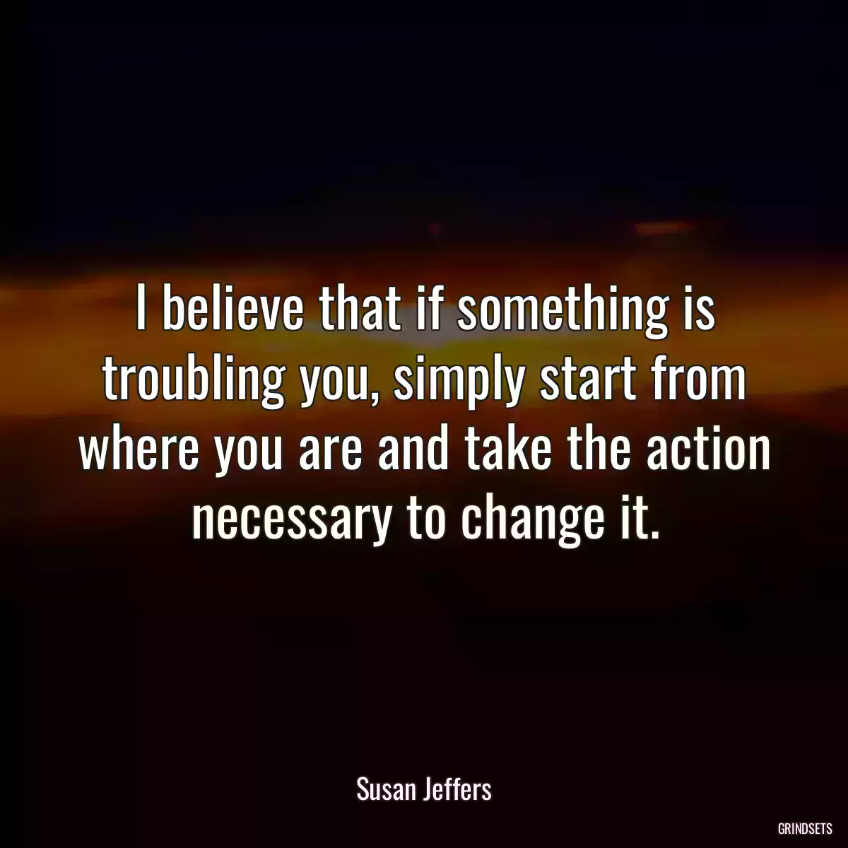 I believe that if something is troubling you, simply start from where you are and take the action necessary to change it.