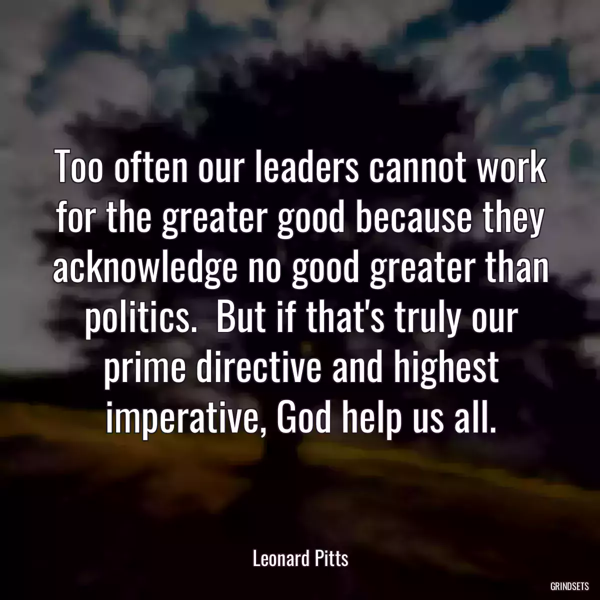 Too often our leaders cannot work for the greater good because they acknowledge no good greater than politics.  But if that\'s truly our prime directive and highest imperative, God help us all.