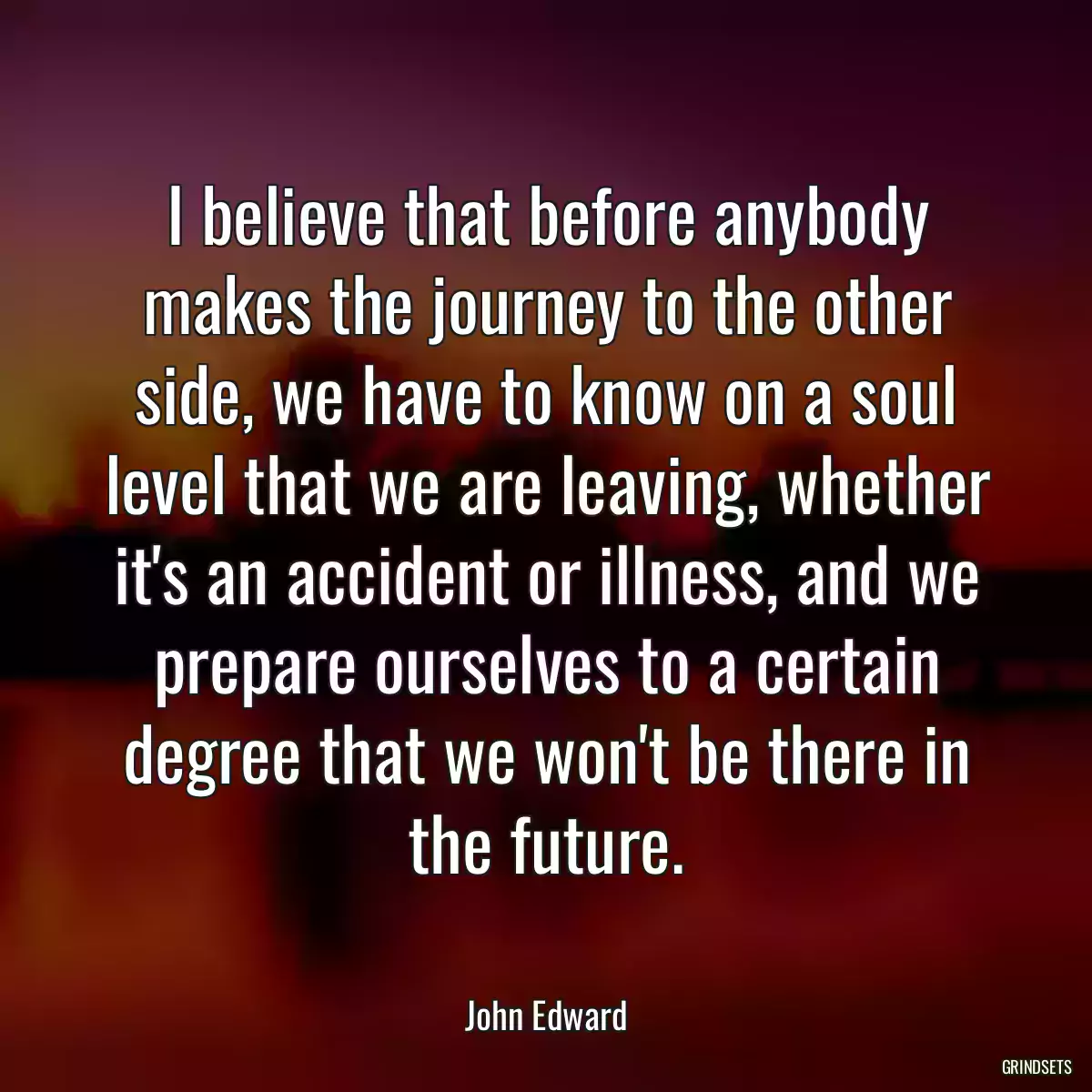 I believe that before anybody makes the journey to the other side, we have to know on a soul level that we are leaving, whether it\'s an accident or illness, and we prepare ourselves to a certain degree that we won\'t be there in the future.