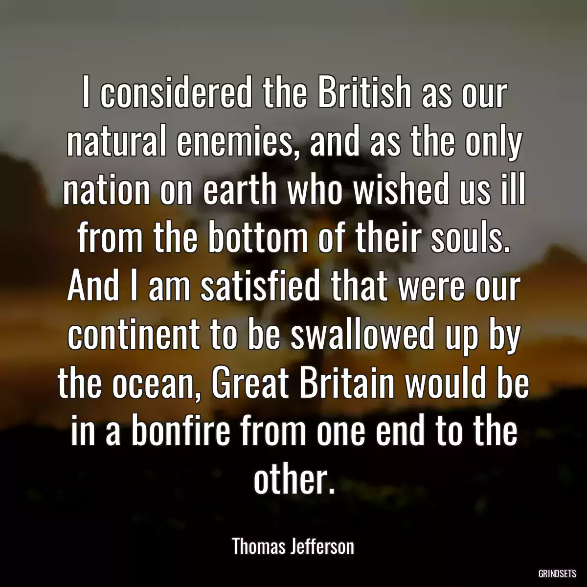 I considered the British as our natural enemies, and as the only nation on earth who wished us ill from the bottom of their souls. And I am satisfied that were our continent to be swallowed up by the ocean, Great Britain would be in a bonfire from one end to the other.