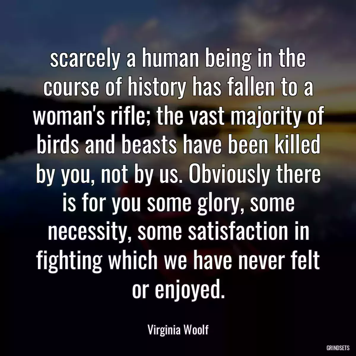 scarcely a human being in the course of history has fallen to a woman\'s rifle; the vast majority of birds and beasts have been killed by you, not by us. Obviously there is for you some glory, some necessity, some satisfaction in fighting which we have never felt or enjoyed.