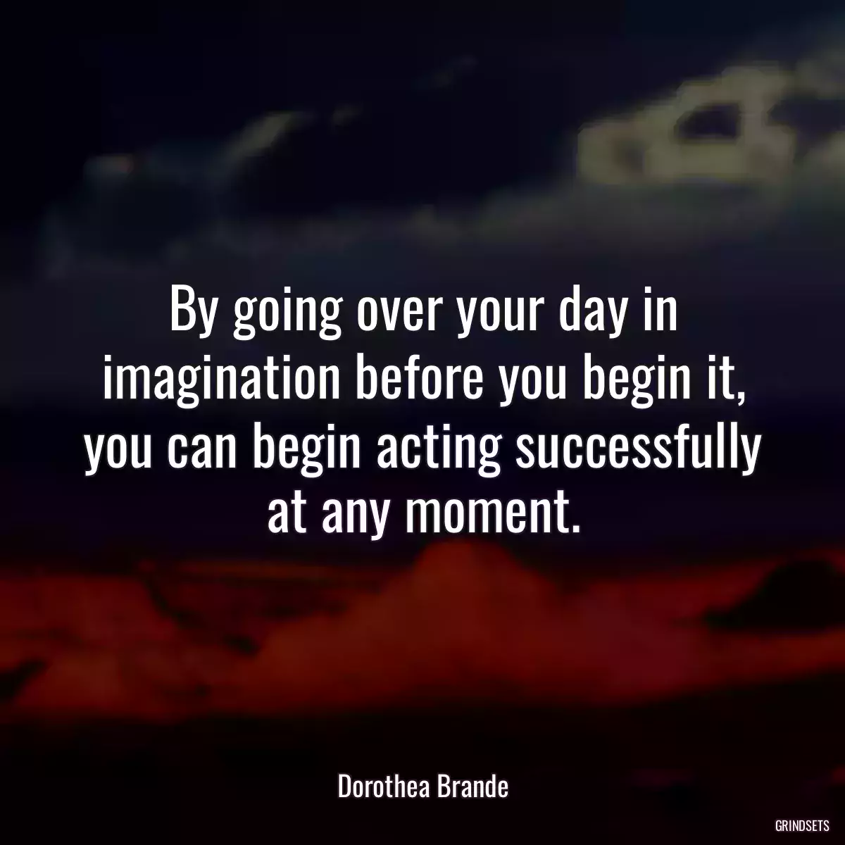 By going over your day in imagination before you begin it, you can begin acting successfully at any moment.