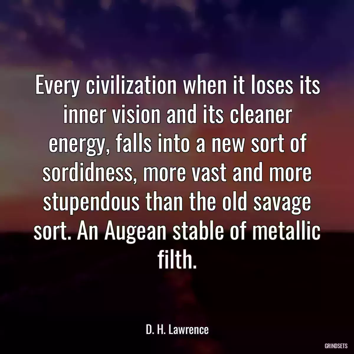 Every civilization when it loses its inner vision and its cleaner energy, falls into a new sort of sordidness, more vast and more stupendous than the old savage sort. An Augean stable of metallic filth.