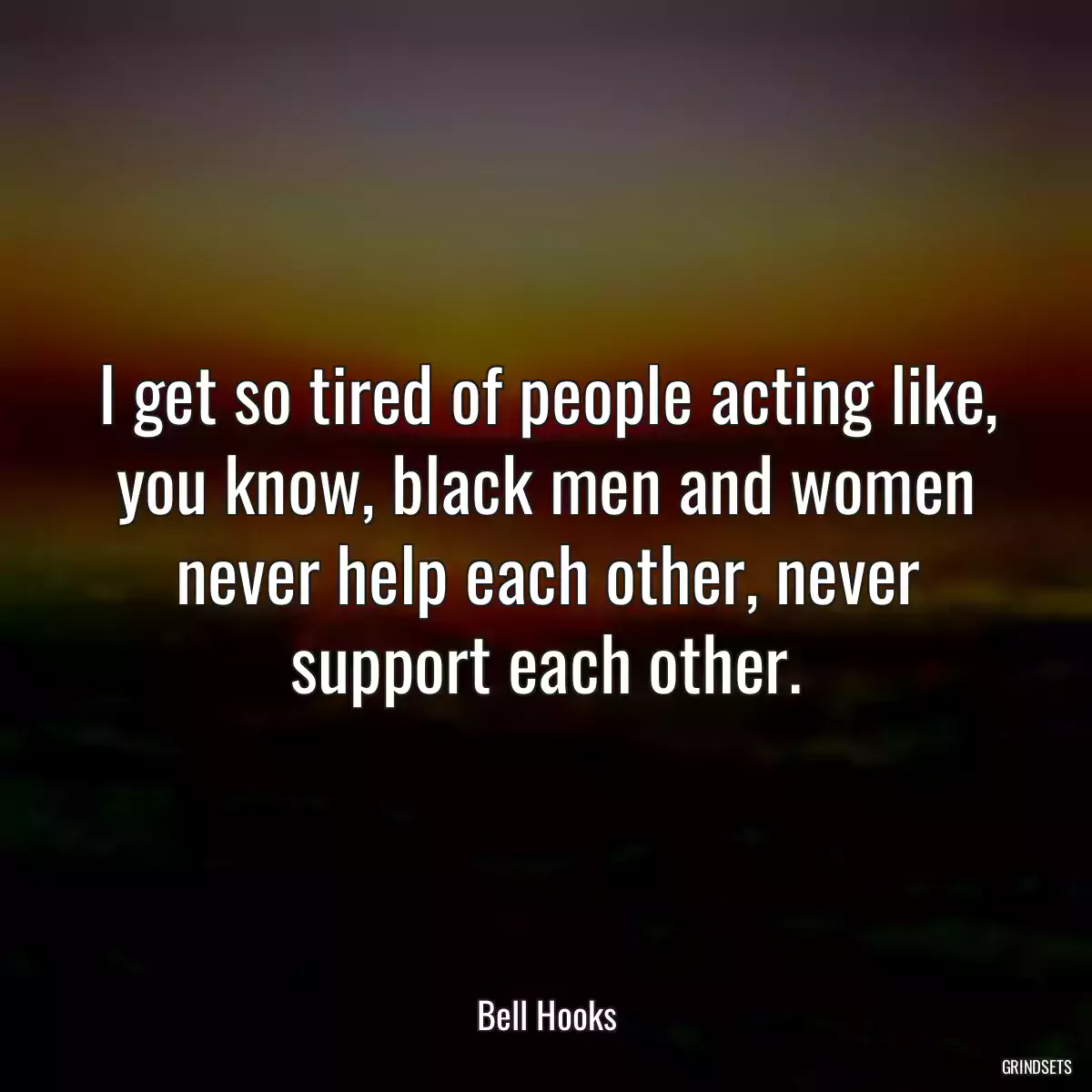 I get so tired of people acting like, you know, black men and women never help each other, never support each other.